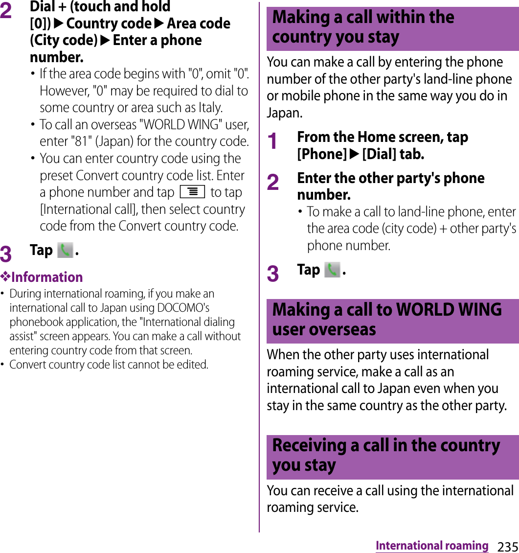 235International roaming2Dial + (touch and hold [0])uCountry codeuArea code (City code)uEnter a phone number.･If the area code begins with &quot;0&quot;, omit &quot;0&quot;. However, &quot;0&quot; may be required to dial to some country or area such as Italy.･To call an overseas &quot;WORLD WING&quot; user, enter &quot;81&quot; (Japan) for the country code.･You can enter country code using the preset Convert country code list. Enter a phone number and tap t to tap [International call], then select country code from the Convert country code.3Tap  .❖Information･During international roaming, if you make an international call to Japan using DOCOMO&apos;s phonebook application, the &quot;International dialing assist&quot; screen appears. You can make a call without entering country code from that screen.･Convert country code list cannot be edited.You can make a call by entering the phone number of the other party&apos;s land-line phone or mobile phone in the same way you do in Japan.1From the Home screen, tap [Phone]u[Dial] tab.2Enter the other party&apos;s phone number.･To make a call to land-line phone, enter the area code (city code) + other party&apos;s phone number.3Tap  .When the other party uses international roaming service, make a call as an international call to Japan even when you stay in the same country as the other party.You can receive a call using the international roaming service.Making a call within the country you stayMaking a call to WORLD WING user overseasReceiving a call in the country you stay