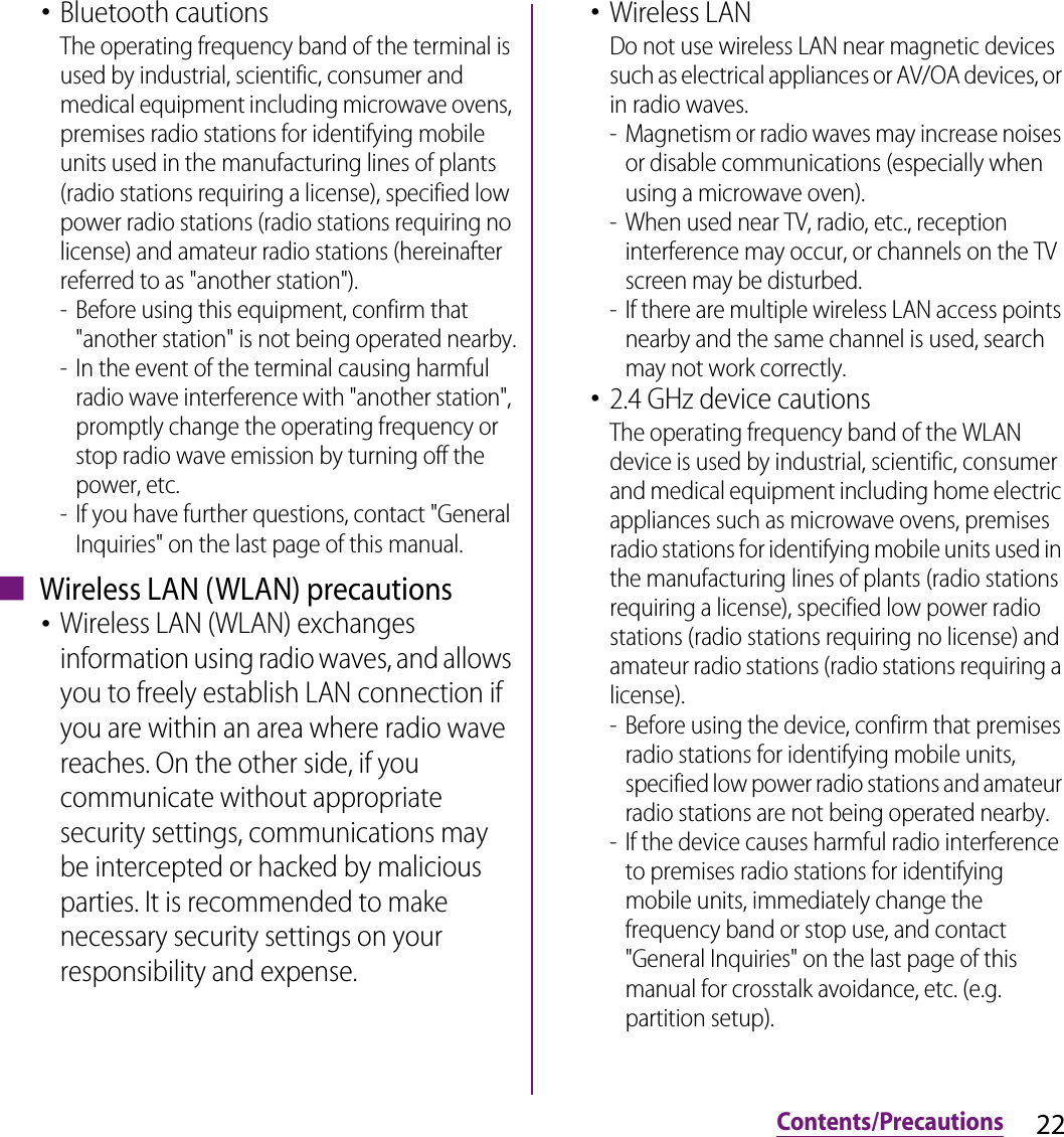 22Contents/Precautions･Bluetooth cautionsThe operating frequency band of the terminal is used by industrial, scientific, consumer and medical equipment including microwave ovens, premises radio stations for identifying mobile units used in the manufacturing lines of plants (radio stations requiring a license), specified low power radio stations (radio stations requiring no license) and amateur radio stations (hereinafter referred to as &quot;another station&quot;).- Before using this equipment, confirm that &quot;another station&quot; is not being operated nearby.- In the event of the terminal causing harmful radio wave interference with &quot;another station&quot;, promptly change the operating frequency or stop radio wave emission by turning off the power, etc.- If you have further questions, contact &quot;General Inquiries&quot; on the last page of this manual.■ Wireless LAN (WLAN) precautions･Wireless LAN (WLAN) exchanges information using radio waves, and allows you to freely establish LAN connection if you are within an area where radio wave reaches. On the other side, if you communicate without appropriate security settings, communications may be intercepted or hacked by malicious parties. It is recommended to make necessary security settings on your responsibility and expense.･Wireless LANDo not use wireless LAN near magnetic devices such as electrical appliances or AV/OA devices, or in radio waves.- Magnetism or radio waves may increase noises or disable communications (especially when using a microwave oven).- When used near TV, radio, etc., reception interference may occur, or channels on the TV screen may be disturbed.- If there are multiple wireless LAN access points nearby and the same channel is used, search may not work correctly.･2.4 GHz device cautionsThe operating frequency band of the WLAN device is used by industrial, scientific, consumer and medical equipment including home electric appliances such as microwave ovens, premises radio stations for identifying mobile units used in the manufacturing lines of plants (radio stations requiring a license), specified low power radio stations (radio stations requiring no license) and amateur radio stations (radio stations requiring a license).- Before using the device, confirm that premises radio stations for identifying mobile units, specified low power radio stations and amateur radio stations are not being operated nearby.- If the device causes harmful radio interference to premises radio stations for identifying mobile units, immediately change the frequency band or stop use, and contact &quot;General Inquiries&quot; on the last page of this manual for crosstalk avoidance, etc. (e.g. partition setup).