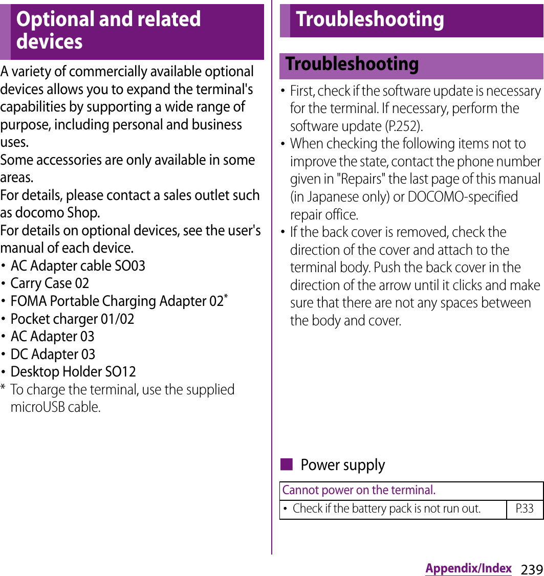 239Appendix/IndexAppendix/IndexA variety of commercially available optional devices allows you to expand the terminal&apos;s capabilities by supporting a wide range of purpose, including personal and business uses.Some accessories are only available in some areas.For details, please contact a sales outlet such as docomo Shop.For details on optional devices, see the user&apos;s manual of each device.･AC Adapter cable SO03･Carry Case 02･FOMA Portable Charging Adapter 02*･Pocket charger 01/02･AC Adapter 03･DC Adapter 03･Desktop Holder SO12* To charge the terminal, use the supplied microUSB cable.･First, check if the software update is necessary for the terminal. If necessary, perform the software update (P.252).･When checking the following items not to improve the state, contact the phone number given in &quot;Repairs&quot; the last page of this manual (in Japanese only) or DOCOMO-specified repair office.･If the back cover is removed, check the direction of the cover and attach to the terminal body. Push the back cover in the direction of the arrow until it clicks and make sure that there are not any spaces between the body and cover.■ Power supplyOptional and related devicesTroubleshootingTroubleshootingCannot power on the terminal.･Check if the battery pack is not run out. P.33