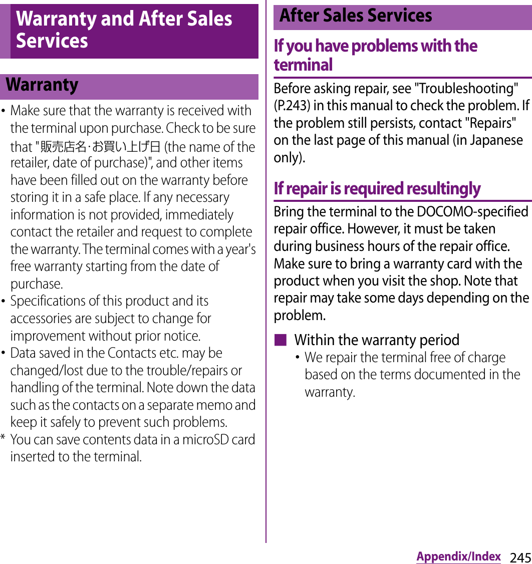 245Appendix/Index･Make sure that the warranty is received with the terminal upon purchase. Check to be sure that &quot;販売店名・お買い上げ日 (the name of the retailer, date of purchase)&quot;, and other items have been filled out on the warranty before storing it in a safe place. If any necessary information is not provided, immediately contact the retailer and request to complete the warranty. The terminal comes with a year&apos;s free warranty starting from the date of purchase.･Specifications of this product and its accessories are subject to change for improvement without prior notice.･Data saved in the Contacts etc. may be changed/lost due to the trouble/repairs or handling of the terminal. Note down the data such as the contacts on a separate memo and keep it safely to prevent such problems.* You can save contents data in a microSD card inserted to the terminal.If you have problems with the terminalBefore asking repair, see &quot;Troubleshooting&quot; (P.243) in this manual to check the problem. If the problem still persists, contact &quot;Repairs&quot; on the last page of this manual (in Japanese only).If repair is required resultinglyBring the terminal to the DOCOMO-specified repair office. However, it must be taken during business hours of the repair office. Make sure to bring a warranty card with the product when you visit the shop. Note that repair may take some days depending on the problem.■ Within the warranty period･We repair the terminal free of charge based on the terms documented in the warranty.Warranty and After Sales ServicesWarrantyAfter Sales Services