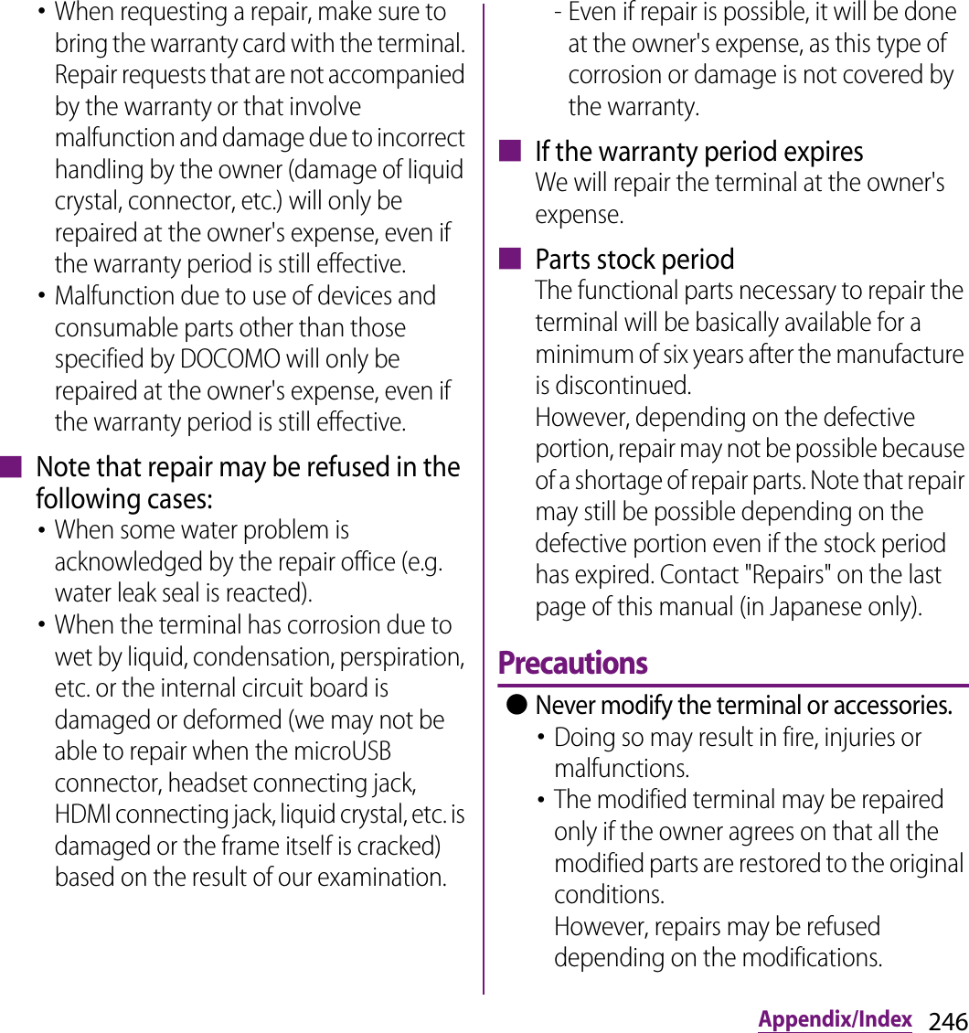 246Appendix/Index･When requesting a repair, make sure to bring the warranty card with the terminal. Repair requests that are not accompanied by the warranty or that involve malfunction and damage due to incorrect handling by the owner (damage of liquid crystal, connector, etc.) will only be repaired at the owner&apos;s expense, even if the warranty period is still effective.･Malfunction due to use of devices and consumable parts other than those specified by DOCOMO will only be repaired at the owner&apos;s expense, even if the warranty period is still effective.■ Note that repair may be refused in the following cases:･When some water problem is acknowledged by the repair office (e.g. water leak seal is reacted).･When the terminal has corrosion due to wet by liquid, condensation, perspiration, etc. or the internal circuit board is damaged or deformed (we may not be able to repair when the microUSB connector, headset connecting jack, HDMI connecting jack, liquid crystal, etc. is damaged or the frame itself is cracked) based on the result of our examination.- Even if repair is possible, it will be done at the owner&apos;s expense, as this type of corrosion or damage is not covered by the warranty.■ If the warranty period expiresWe will repair the terminal at the owner&apos;s expense.■ Parts stock periodThe functional parts necessary to repair the terminal will be basically available for a minimum of six years after the manufacture is discontinued.However, depending on the defective portion, repair may not be possible because of a shortage of repair parts. Note that repair may still be possible depending on the defective portion even if the stock period has expired. Contact &quot;Repairs&quot; on the last page of this manual (in Japanese only).Precautions ●Never modify the terminal or accessories.･Doing so may result in fire, injuries or malfunctions.･The modified terminal may be repaired only if the owner agrees on that all the modified parts are restored to the original conditions.However, repairs may be refused depending on the modifications.