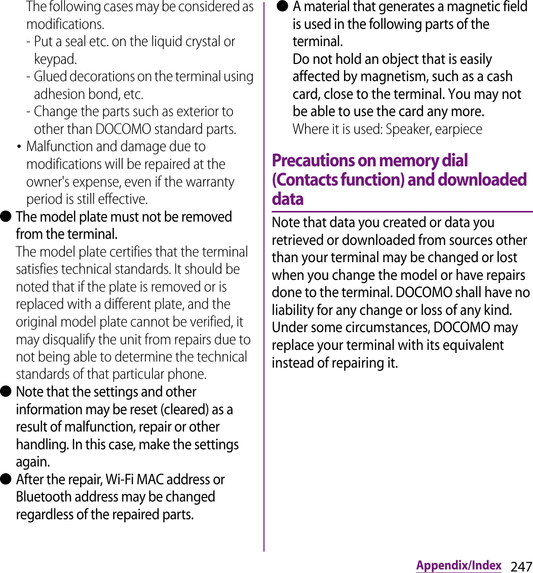 247Appendix/IndexThe following cases may be considered as modifications.- Put a seal etc. on the liquid crystal or keypad.- Glued decorations on the terminal using adhesion bond, etc.- Change the parts such as exterior to other than DOCOMO standard parts.･Malfunction and damage due to modifications will be repaired at the owner&apos;s expense, even if the warranty period is still effective. ●The model plate must not be removed from the terminal.The model plate certifies that the terminal satisfies technical standards. It should be noted that if the plate is removed or is replaced with a different plate, and the original model plate cannot be verified, it may disqualify the unit from repairs due to not being able to determine the technical standards of that particular phone. ●Note that the settings and other information may be reset (cleared) as a result of malfunction, repair or other handling. In this case, make the settings again. ●After the repair, Wi-Fi MAC address or Bluetooth address may be changed regardless of the repaired parts. ●A material that generates a magnetic field is used in the following parts of the terminal.Do not hold an object that is easily affected by magnetism, such as a cash card, close to the terminal. You may not be able to use the card any more.Where it is used: Speaker, earpiecePrecautions on memory dial (Contacts function) and downloaded dataNote that data you created or data you retrieved or downloaded from sources other than your terminal may be changed or lost when you change the model or have repairs done to the terminal. DOCOMO shall have no liability for any change or loss of any kind. Under some circumstances, DOCOMO may replace your terminal with its equivalent instead of repairing it.