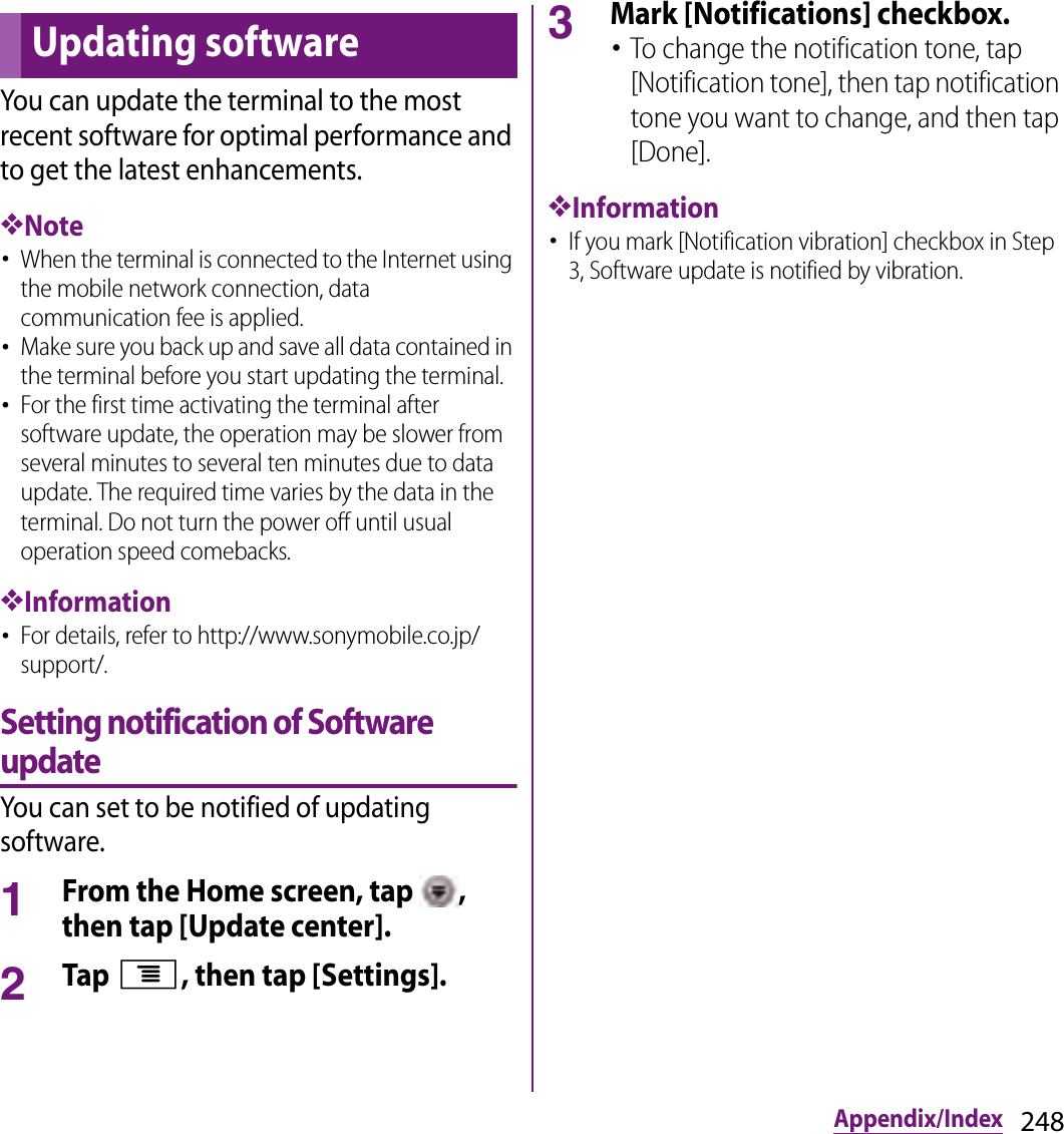 248Appendix/IndexYou can update the terminal to the most recent software for optimal performance and to get the latest enhancements.❖Note･When the terminal is connected to the Internet using the mobile network connection, data communication fee is applied.･Make sure you back up and save all data contained in the terminal before you start updating the terminal.･For the first time activating the terminal after software update, the operation may be slower from several minutes to several ten minutes due to data update. The required time varies by the data in the terminal. Do not turn the power off until usual operation speed comebacks.❖Information･For details, refer to http://www.sonymobile.co.jp/support/.Setting notification of Software updateYou can set to be notified of updating software.1From the Home screen, tap  , then tap [Update center].2Tap t, then tap [Settings].3Mark [Notifications] checkbox.･To change the notification tone, tap [Notification tone], then tap notification tone you want to change, and then tap [Done].❖Information･If you mark [Notification vibration] checkbox in Step 3, Software update is notified by vibration.Updating software