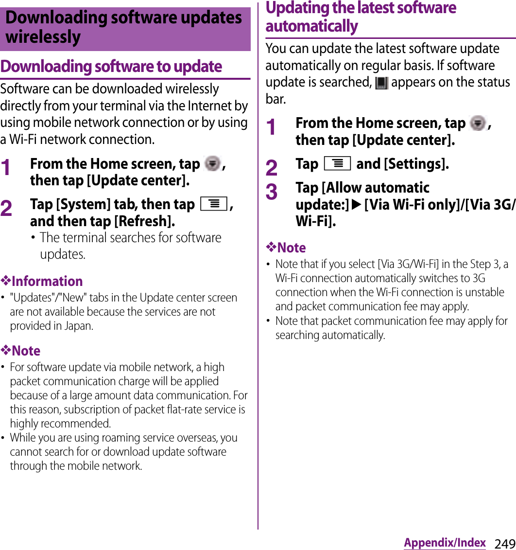 249Appendix/IndexDownloading software to updateSoftware can be downloaded wirelessly directly from your terminal via the Internet by using mobile network connection or by using a Wi-Fi network connection.1From the Home screen, tap  , then tap [Update center].2Tap [System] tab, then tap t, and then tap [Refresh].･The terminal searches for software updates.❖Information･&quot;Updates&quot;/&quot;New&quot; tabs in the Update center screen are not available because the services are not provided in Japan.❖Note･For software update via mobile network, a high packet communication charge will be applied because of a large amount data communication. For this reason, subscription of packet flat-rate service is highly recommended.･While you are using roaming service overseas, you cannot search for or download update software through the mobile network.Updating the latest software automaticallyYou can update the latest software update automatically on regular basis. If software update is searched,   appears on the status bar.1From the Home screen, tap  , then tap [Update center].2Tap t and [Settings].3Tap [Allow automatic update:]u[Via Wi-Fi only]/[Via 3G/Wi-Fi].❖Note･Note that if you select [Via 3G/Wi-Fi] in the Step 3, a Wi-Fi connection automatically switches to 3G connection when the Wi-Fi connection is unstable and packet communication fee may apply.･Note that packet communication fee may apply for searching automatically.Downloading software updates wirelessly