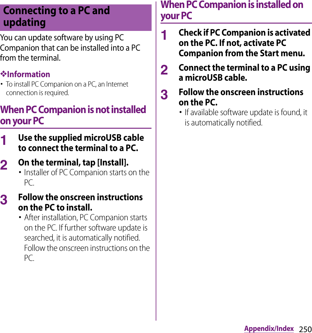 250Appendix/IndexYou can update software by using PC Companion that can be installed into a PC from the terminal.❖Information･To install PC Companion on a PC, an Internet connection is required.When PC Companion is not installed on your PC1Use the supplied microUSB cable to connect the terminal to a PC.2On the terminal, tap [Install].･Installer of PC Companion starts on the PC.3Follow the onscreen instructions on the PC to install.･After installation, PC Companion starts on the PC. If further software update is searched, it is automatically notified. Follow the onscreen instructions on the PC.When PC Companion is installed on your PC1Check if PC Companion is activated on the PC. If not, activate PC Companion from the Start menu.2Connect the terminal to a PC using a microUSB cable.3Follow the onscreen instructions on the PC.･If available software update is found, it is automatically notified.Connecting to a PC and updating