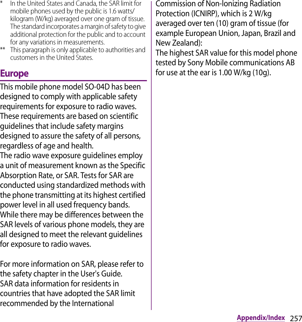 257Appendix/Index* In the United States and Canada, the SAR limit for mobile phones used by the public is 1.6 watts/kilogram (W/kg) averaged over one gram of tissue. The standard incorporates a margin of safety to give additional protection for the public and to account for any variations in measurements.** This paragraph is only applicable to authorities and customers in the United States.EuropeThis mobile phone model SO-04D has been designed to comply with applicable safety requirements for exposure to radio waves. These requirements are based on scientific guidelines that include safety margins designed to assure the safety of all persons, regardless of age and health.The radio wave exposure guidelines employ a unit of measurement known as the Specific Absorption Rate, or SAR. Tests for SAR are conducted using standardized methods with the phone transmitting at its highest certified power level in all used frequency bands.While there may be differences between the SAR levels of various phone models, they are all designed to meet the relevant guidelines for exposure to radio waves.For more information on SAR, please refer to the safety chapter in the User&apos;s Guide.SAR data information for residents in countries that have adopted the SAR limit recommended by the International Commission of Non-lonizing Radiation Protection (ICNIRP), which is 2 W/kg averaged over ten (10) gram of tissue (for example European Union, Japan, Brazil and New Zealand):The highest SAR value for this model phone tested by Sony Mobile communications AB for use at the ear is 1.00 W/kg (10g).