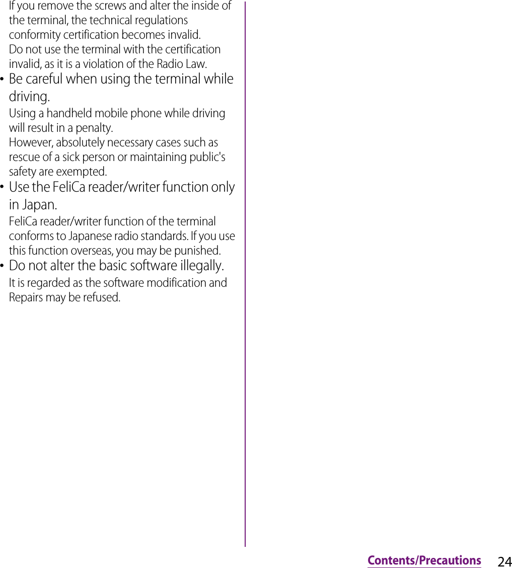 24Contents/PrecautionsIf you remove the screws and alter the inside of the terminal, the technical regulations conformity certification becomes invalid.Do not use the terminal with the certification invalid, as it is a violation of the Radio Law.･Be careful when using the terminal while driving.Using a handheld mobile phone while driving will result in a penalty.However, absolutely necessary cases such as rescue of a sick person or maintaining public&apos;s safety are exempted.･Use the FeliCa reader/writer function only in Japan.FeliCa reader/writer function of the terminal conforms to Japanese radio standards. If you use this function overseas, you may be punished.･Do not alter the basic software illegally.It is regarded as the software modification and Repairs may be refused.