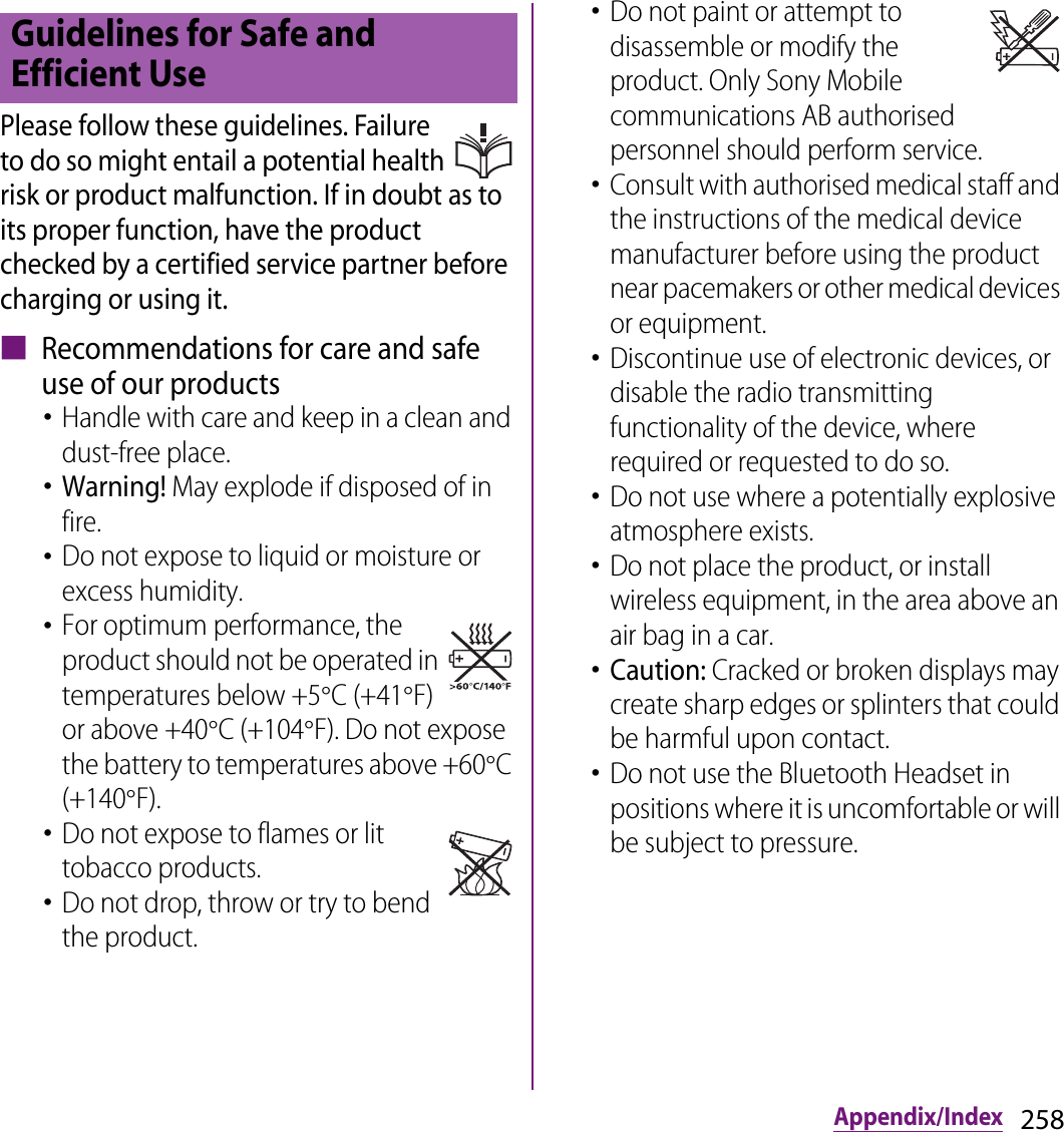 258Appendix/IndexPlease follow these guidelines. Failure to do so might entail a potential health risk or product malfunction. If in doubt as to its proper function, have the product checked by a certified service partner before charging or using it.■ Recommendations for care and safe use of our products･Handle with care and keep in a clean and dust-free place.･Warning! May explode if disposed of in fire. ･Do not expose to liquid or moisture or excess humidity.･For optimum performance, the product should not be operated in temperatures below +5qC (+41qF) or above +40qC (+104qF). Do not expose the battery to temperatures above +60qC (+140qF). ･Do not expose to flames or lit tobacco products.･Do not drop, throw or try to bend the product.･Do not paint or attempt to disassemble or modify the product. Only Sony Mobile communications AB authorised personnel should perform service. ･Consult with authorised medical staff and the instructions of the medical device manufacturer before using the product near pacemakers or other medical devices or equipment. ･Discontinue use of electronic devices, or disable the radio transmitting functionality of the device, where required or requested to do so.･Do not use where a potentially explosive atmosphere exists.･Do not place the product, or install wireless equipment, in the area above an air bag in a car.･Caution: Cracked or broken displays may create sharp edges or splinters that could be harmful upon contact.･Do not use the Bluetooth Headset in positions where it is uncomfortable or will be subject to pressure.Guidelines for Safe and Efficient Use