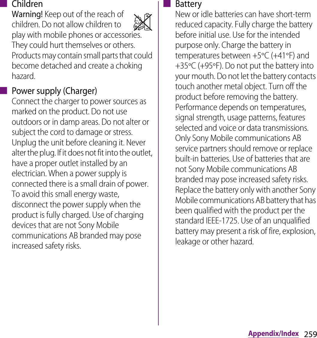 259Appendix/Index■ ChildrenWarning! Keep out of the reach of children. Do not allow children to play with mobile phones or accessories. They could hurt themselves or others. Products may contain small parts that could become detached and create a choking hazard.■ Power supply (Charger)Connect the charger to power sources as marked on the product. Do not use outdoors or in damp areas. Do not alter or subject the cord to damage or stress. Unplug the unit before cleaning it. Never alter the plug. If it does not fit into the outlet, have a proper outlet installed by an electrician. When a power supply is connected there is a small drain of power. To avoid this small energy waste, disconnect the power supply when the product is fully charged. Use of charging devices that are not Sony Mobile communications AB branded may pose increased safety risks.■ BatteryNew or idle batteries can have short-term reduced capacity. Fully charge the battery before initial use. Use for the intended purpose only. Charge the battery in temperatures between +5qC (+41qF) and +35qC (+95qF). Do not put the battery into your mouth. Do not let the battery contacts touch another metal object. Turn off the product before removing the battery. Performance depends on temperatures, signal strength, usage patterns, features selected and voice or data transmissions. Only Sony Mobile communications AB service partners should remove or replace built-in batteries. Use of batteries that are not Sony Mobile communications AB branded may pose increased safety risks. Replace the battery only with another Sony Mobile communications AB battery that has been qualified with the product per the standard IEEE-1725. Use of an unqualified battery may present a risk of fire, explosion, leakage or other hazard. 