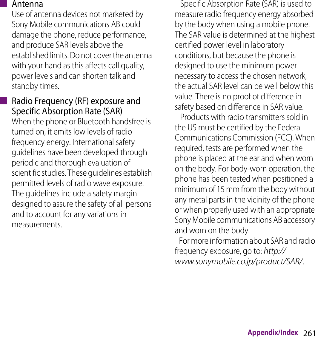 261Appendix/Index■ AntennaUse of antenna devices not marketed by Sony Mobile communications AB could damage the phone, reduce performance, and produce SAR levels above the established limits. Do not cover the antenna with your hand as this affects call quality, power levels and can shorten talk and standby times.■ Radio Frequency (RF) exposure and Specific Absorption Rate (SAR)When the phone or Bluetooth handsfree is turned on, it emits low levels of radio frequency energy. International safety guidelines have been developed through periodic and thorough evaluation of scientific studies. These guidelines establish permitted levels of radio wave exposure. The guidelines include a safety margin designed to assure the safety of all persons and to account for any variations in measurements.   Specific Absorption Rate (SAR) is used to measure radio frequency energy absorbed by the body when using a mobile phone. The SAR value is determined at the highest certified power level in laboratory conditions, but because the phone is designed to use the minimum power necessary to access the chosen network, the actual SAR level can be well below this value. There is no proof of difference in safety based on difference in SAR value.    Products with radio transmitters sold in the US must be certified by the Federal Communications Commission (FCC). When required, tests are performed when the phone is placed at the ear and when worn on the body. For body-worn operation, the phone has been tested when positioned a minimum of 15 mm from the body without any metal parts in the vicinity of the phone or when properly used with an appropriate Sony Mobile communications AB accessory and worn on the body.    For more information about SAR and radio frequency exposure, go to: http://www.sonymobile.co.jp/product/SAR/.