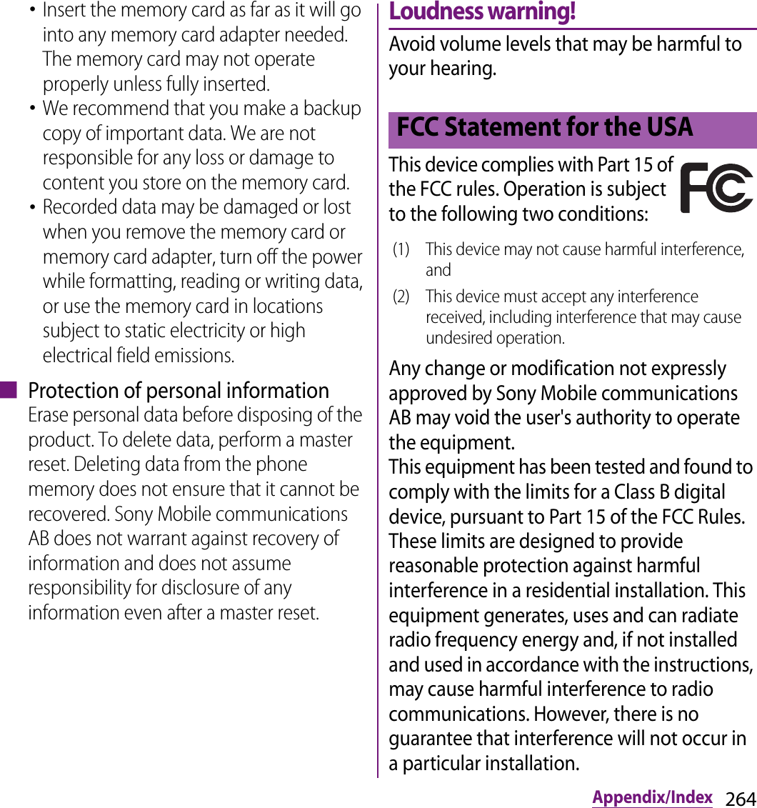 264Appendix/Index･Insert the memory card as far as it will go into any memory card adapter needed. The memory card may not operate properly unless fully inserted.･We recommend that you make a backup copy of important data. We are not responsible for any loss or damage to content you store on the memory card.･Recorded data may be damaged or lost when you remove the memory card or memory card adapter, turn off the power while formatting, reading or writing data, or use the memory card in locations subject to static electricity or high electrical field emissions.■ Protection of personal informationErase personal data before disposing of the product. To delete data, perform a master reset. Deleting data from the phone memory does not ensure that it cannot be recovered. Sony Mobile communications AB does not warrant against recovery of information and does not assume responsibility for disclosure of any information even after a master reset.Loudness warning!Avoid volume levels that may be harmful to your hearing.This device complies with Part 15 of the FCC rules. Operation is subject to the following two conditions:Any change or modification not expressly approved by Sony Mobile communications AB may void the user&apos;s authority to operate the equipment.This equipment has been tested and found to comply with the limits for a Class B digital device, pursuant to Part 15 of the FCC Rules. These limits are designed to provide reasonable protection against harmful interference in a residential installation. This equipment generates, uses and can radiate radio frequency energy and, if not installed and used in accordance with the instructions, may cause harmful interference to radio communications. However, there is no guarantee that interference will not occur in a particular installation.FCC Statement for the USA(1) This device may not cause harmful interference, and(2) This device must accept any interference received, including interference that may cause undesired operation.