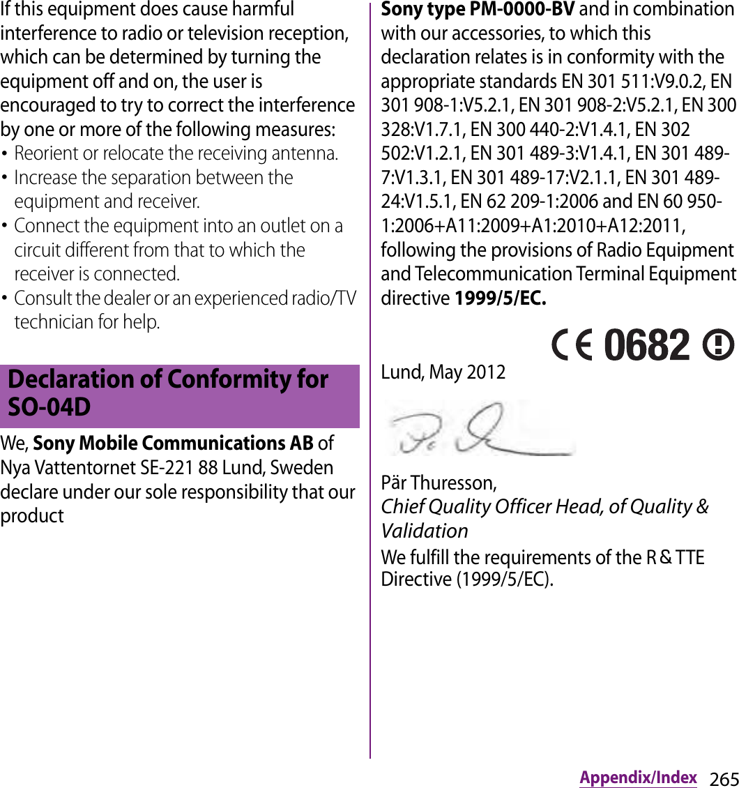 265Appendix/IndexIf this equipment does cause harmful interference to radio or television reception, which can be determined by turning the equipment off and on, the user is encouraged to try to correct the interference by one or more of the following measures:･Reorient or relocate the receiving antenna.･Increase the separation between the equipment and receiver.･Connect the equipment into an outlet on a circuit different from that to which the receiver is connected.･Consult the dealer or an experienced radio/TV technician for help.We, Sony Mobile Communications AB of Nya Vattentornet SE-221 88 Lund, Sweden declare under our sole responsibility that our product Sony type PM-0000-BV and in combination with our accessories, to which this declaration relates is in conformity with the appropriate standards EN 301 511:V9.0.2, EN 301 908-1:V5.2.1, EN 301 908-2:V5.2.1, EN 300 328:V1.7.1, EN 300 440-2:V1.4.1, EN 302 502:V1.2.1, EN 301 489-3:V1.4.1, EN 301 489-7:V1.3.1, EN 301 489-17:V2.1.1, EN 301 489-24:V1.5.1, EN 62 209-1:2006 and EN 60 950-1:2006+A11:2009+A1:2010+A12:2011, following the provisions of Radio Equipment and Telecommunication Terminal Equipment directive 1999/5/EC.Lund, May 2012Pär Thuresson, Chief Quality Officer Head, of Quality &amp; ValidationWe fulfill the requirements of the R＆TTE Directive (1999/5/EC).Declaration of Conformity for SO-04D