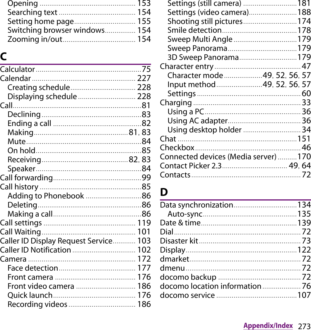 273Appendix/IndexOpening .................................................. 153Searching text ........................................ 154Setting home page..... ........................... 155Switching browser windows................ 154Zooming in/out...................................... 154CCalculator....................................................... 75Calendar ...................................................... 227Creating schedule.................................. 228Displaying schedule .............................. 228Call................................................................... 81Declining.................................................... 83Ending a call .............................................. 82Making................................................. 81, 83Mute............................................................ 84On hold....................................................... 85Receiving............................................. 82, 83Speaker....................................................... 84Call forwarding.............................................. 99Call history ..................................................... 85Adding to Phonebook ............................. 86Deleting...................................................... 86Making a call.............................................. 86Call settings ................................................ 119Call Waiting................................................. 101Caller ID Display Request Service............ 103Caller ID Notification................................. 102Camera ........................................................ 172Face detection............. ........................... 177Front camera .......................................... 176Front video camera ............................... 186Quick launch........................................... 176Recording videos ................................... 186Settings (still camera) ............................ 181Settings (video camera)......................... 188Shooting still pictures..................... ....... 174Smile detection................................ ....... 178Sweep Multi Angle .......................... .......179Sweep Panorama.................................... 1793D Sweep Panorama.............................. 179Character entry............................................. 47Character mode.................... 49, 52, 56, 57Input method........................ 49, 52, 56, 57Settings ...................................................... 60Charging ........................................................ 33Using a PC.................................................. 36Using AC adapter...................................... 36Using desktop holder .............................. 34Chat .............................................................. 151Checkbox....................................................... 46Connected devices (Media server).......... 170Contact Picker 2.3.................................. 49, 64Contacts......................................................... 72DData synchronization................................. 134Auto-sync................................................. 135Date &amp; time. ................................................. 139Dial.................................................................. 72Disaster kit..................................................... 73Display.......................................................... 122dmarket.......................................................... 72dmenu............................................................ 72docomo backup ........................................... 72docomo location information.................... 76docomo service .......................................... 107