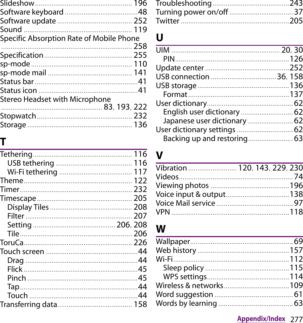 277Appendix/IndexSlideshow..... ............................................... 196Software keyboard ....................................... 48Software update ........................................ 252Sound .......................................................... 119Specific Absorption Rate of Mobile Phone...................................................................... 258Specification............................................... 255sp-mode ...................................................... 110sp-mode mail ............................................. 141Status bar ....................................................... 41Status icon ... .................................................. 41Stereo Headset with Microphone...................................................... 83, 193, 222Stopwatch................................................... 232Storage ........................................................ 136TTethering..................................................... 116USB tethering ......................................... 116Wi-Fi tethering ....................................... 117Theme.......................................................... 122Timer............................................................ 232Timescape................................................... 205Display Tiles ............................................ 208Filter ......................................................... 207Setting ............................................ 206, 208Tile............................................................ 206ToruCa.......................................................... 226Touch screen ................................................. 44Drag ............................................................ 44Flick ............................................................. 45Pinch ........................................................... 45Tap............................................................... 44Touch .......................................................... 44Transferring data........................................ 158Troubleshooting......................................... 243Turning power on/off .................................. 37Twitter .......................................................... 205UUIM .......................................................... 20, 30PIN............................................................. 126Update center ............................................. 252USB connection ................................... 36, 158USB storage................................................. 136Format..... ................................................. 137User dictionary.............................................. 62English user dictionary ............................ 62Japanese user dictionary ........................ 62User dictionary settings .............................. 62Backing up and restoring........................ 63VVibration .......................... 120, 143, 229, 230Videos............................................................. 74Viewing photos .......................................... 196Voice input &amp; output........................... ....... 138Voice Mail service ......................................... 97VPN ............................................................... 118WWallpaper....................................................... 69Web history ................................................. 157Wi-Fi.................................. ............................ 112Sleep policy ...................................... ....... 115WPS settings............................................ 114Wireless &amp; networks............................ .......109Word suggestion .......................................... 61Words by learning ........................................ 63