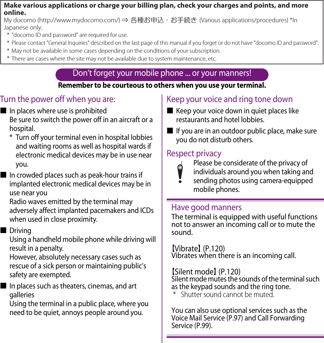 Don&apos;t forget your mobile phone ... or your manners!Remember to be courteous to others when you use your terminal.Turn the power off when you are:■In places where use is prohibitedBe sure to switch the power off in an aircraft or a hospital.* Turn off your terminal even in hospital lobbies and waiting rooms as well as hospital wards if electronic medical devices may be in use near you.■In crowded places such as peak-hour trains if implanted electronic medical devices may be in use near youRadio waves emitted by the terminal may adversely affect implanted pacemakers and ICDs when used in close proximity.■DrivingUsing a handheld mobile phone while driving will result in a penalty.However, absolutely necessary cases such as rescue of a sick person or maintaining public&apos;s safety are exempted.■In places such as theaters, cinemas, and art galleriesUsing the terminal in a public place, where you need to be quiet, annoys people around you.Keep your voice and ring tone down■Keep your voice down in quiet places like restaurants and hotel lobbies.■If you are in an outdoor public place, make sure you do not disturb others.Respect privacyPlease be considerate of the privacy of individuals around you when taking and sending photos using camera-equipped mobile phones.Have good mannersThe terminal is equipped with useful functions not to answer an incoming call or to mute the sound.【Vibrate】 (P.120)Vibrates when there is an incoming call.【Silent mode】 (P.120)Silent mode mutes the sounds of the terminal such as the keypad sounds and the ring tone.* Shutter sound cannot be muted.You can also use optional services such as the Voice Mail Service (P.97) and Call Forwarding Service (P.99).Make various applications or charge your billing plan, check your charges and points, and more online.My docomo (http://www.mydocomo.com/) ⇒ 各種お申込・お手続き (Various applications/procedures) *In Japanese only.* &quot;docomo ID and password&quot; are required for use.* Please contact &quot;General Inquiries&quot; described on the last page of this manual if you forget or do not have &quot;docomo ID and password&quot;.* May not be available in some cases depending on the conditions of your subscription.* There are cases where the site may not be available due to system maintenance, etc.