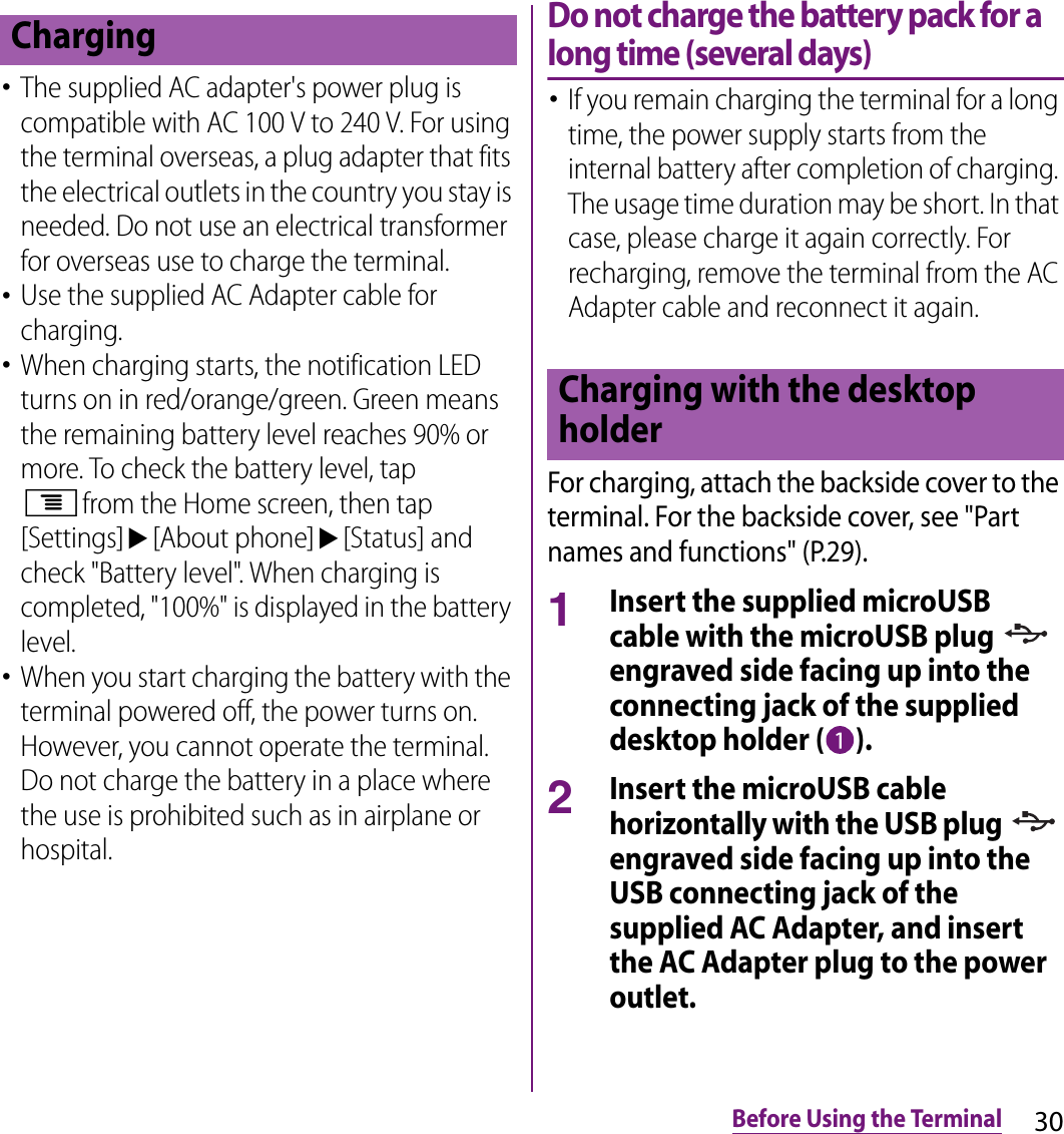 30Before Using the Terminal･The supplied AC adapter&apos;s power plug is compatible with AC 100 V to 240 V. For using the terminal overseas, a plug adapter that fits the electrical outlets in the country you stay is needed. Do not use an electrical transformer for overseas use to charge the terminal.･Use the supplied AC Adapter cable for charging.･When charging starts, the notification LED turns on in red/orange/green. Green means the remaining battery level reaches 90% or more. To check the battery level, tap tfrom the Home screen, then tap [Settings]u[About phone]u[Status] and check &quot;Battery level&quot;. When charging is completed, &quot;100%&quot; is displayed in the battery level.･When you start charging the battery with the terminal powered off, the power turns on. However, you cannot operate the terminal. Do not charge the battery in a place where the use is prohibited such as in airplane or hospital.Do not charge the battery pack for a long time (several days)･If you remain charging the terminal for a long time, the power supply starts from the internal battery after completion of charging. The usage time duration may be short. In that case, please charge it again correctly. For recharging, remove the terminal from the AC Adapter cable and reconnect it again.For charging, attach the backside cover to the terminal. For the backside cover, see &quot;Part names and functions&quot; (P.29).1Insert the supplied microUSB cable with the microUSB plug   engraved side facing up into the connecting jack of the supplied desktop holder ( ).2Insert the microUSB cable horizontally with the USB plug   engraved side facing up into the USB connecting jack of the supplied AC Adapter, and insert the AC Adapter plug to the power outlet.ChargingCharging with the desktop holder