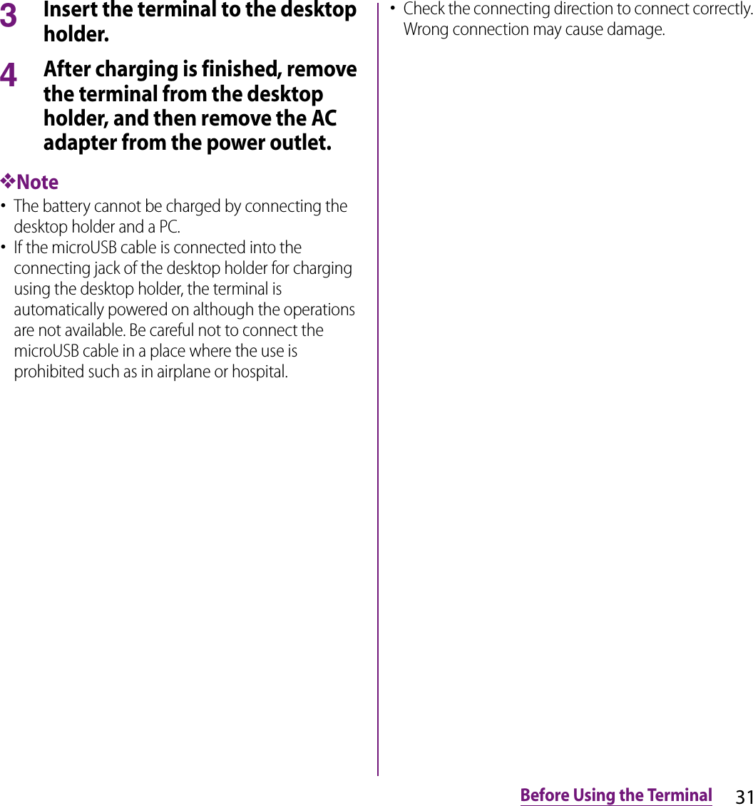 31Before Using the Terminal3Insert the terminal to the desktop holder.4After charging is finished, remove the terminal from the desktop holder, and then remove the AC adapter from the power outlet.❖Note･The battery cannot be charged by connecting the desktop holder and a PC.･If the microUSB cable is connected into the connecting jack of the desktop holder for charging using the desktop holder, the terminal is automatically powered on although the operations are not available. Be careful not to connect the microUSB cable in a place where the use is prohibited such as in airplane or hospital.･Check the connecting direction to connect correctly. Wrong connection may cause damage.