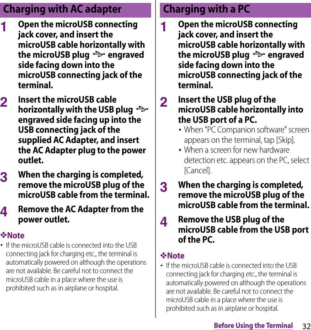 32Before Using the Terminal1Open the microUSB connecting jack cover, and insert the microUSB cable horizontally with the microUSB plug   engraved side facing down into the microUSB connecting jack of the terminal.2Insert the microUSB cable horizontally with the USB plug   engraved side facing up into the USB connecting jack of the supplied AC Adapter, and insert the AC Adapter plug to the power outlet.3When the charging is completed, remove the microUSB plug of the microUSB cable from the terminal.4Remove the AC Adapter from the power outlet.❖Note･If the microUSB cable is connected into the USB connecting jack for charging etc., the terminal is automatically powered on although the operations are not available. Be careful not to connect the microUSB cable in a place where the use is prohibited such as in airplane or hospital.1Open the microUSB connecting jack cover, and insert the microUSB cable horizontally with the microUSB plug   engraved side facing down into the microUSB connecting jack of the terminal.2Insert the USB plug of the microUSB cable horizontally into the USB port of a PC.･When &quot;PC Companion software&quot; screen appears on the terminal, tap [Skip].･When a screen for new hardware detection etc. appears on the PC, select [Cancel].3When the charging is completed, remove the microUSB plug of the microUSB cable from the terminal.4Remove the USB plug of the microUSB cable from the USB port of the PC.❖Note･If the microUSB cable is connected into the USB connecting jack for charging etc., the terminal is automatically powered on although the operations are not available. Be careful not to connect the microUSB cable in a place where the use is prohibited such as in airplane or hospital.Charging with AC adapter Charging with a PC