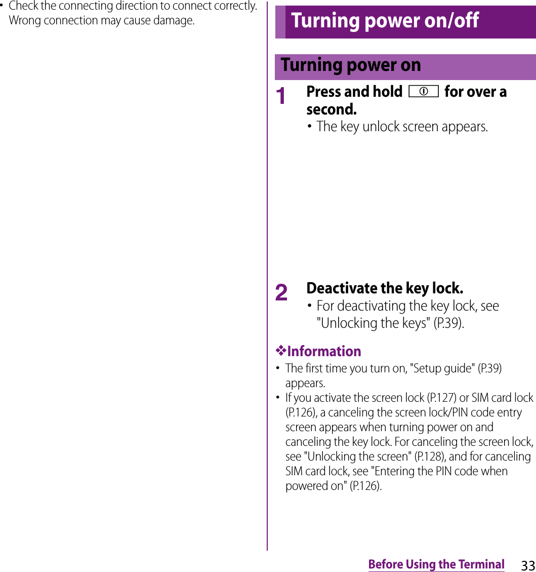 33Before Using the Terminal･Check the connecting direction to connect correctly. Wrong connection may cause damage.1Press and hold p for over a second.･The key unlock screen appears.2Deactivate the key lock.･For deactivating the key lock, see &quot;Unlocking the keys&quot; (P.39).❖Information･The first time you turn on, &quot;Setup guide&quot; (P.39) appears.･If you activate the screen lock (P.127) or SIM card lock (P.126), a canceling the screen lock/PIN code entry screen appears when turning power on and canceling the key lock. For canceling the screen lock, see &quot;Unlocking the screen&quot; (P.128), and for canceling SIM card lock, see &quot;Entering the PIN code when powered on&quot; (P.126).Turning power on/offTurning power on