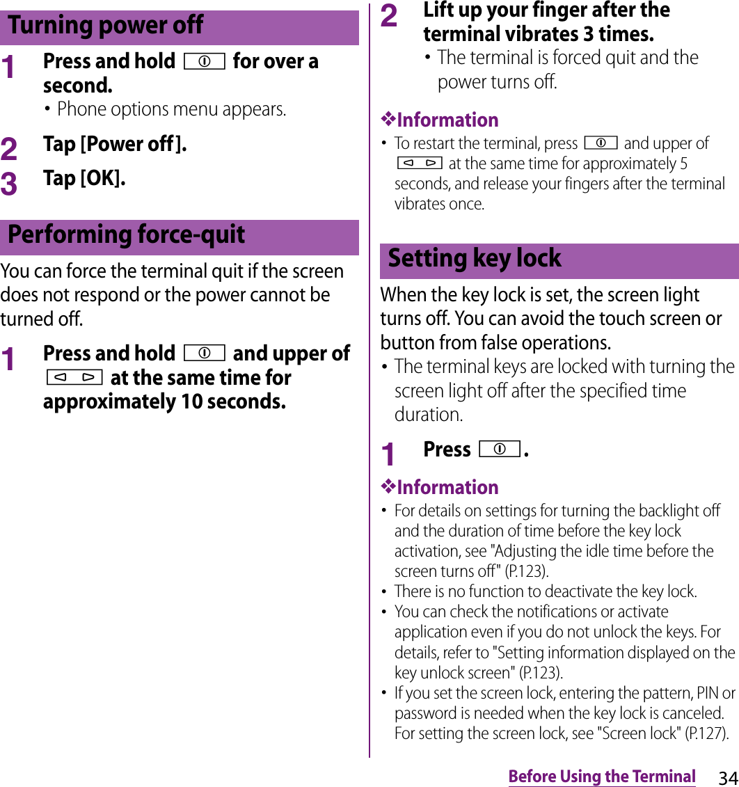 34Before Using the Terminal1Press and hold p for over a second.･Phone options menu appears.2Tap [Power off].3Tap [OK].You can force the terminal quit if the screen does not respond or the power cannot be turned off.1Press and hold p and upper of m at the same time for approximately 10 seconds.2Lift up your finger after the terminal vibrates 3 times.･The terminal is forced quit and the power turns off.❖Information･To restart the terminal, press p and upper of m at the same time for approximately 5 seconds, and release your fingers after the terminal vibrates once.When the key lock is set, the screen light turns off. You can avoid the touch screen or button from false operations.･The terminal keys are locked with turning the screen light off after the specified time duration.1Press p.❖Information･For details on settings for turning the backlight off and the duration of time before the key lock activation, see &quot;Adjusting the idle time before the screen turns off&quot; (P.123).･There is no function to deactivate the key lock.･You can check the notifications or activate application even if you do not unlock the keys. For details, refer to &quot;Setting information displayed on the key unlock screen&quot; (P.123).･If you set the screen lock, entering the pattern, PIN or password is needed when the key lock is canceled. For setting the screen lock, see &quot;Screen lock&quot; (P.127).Turning power offPerforming force-quit Setting key lock