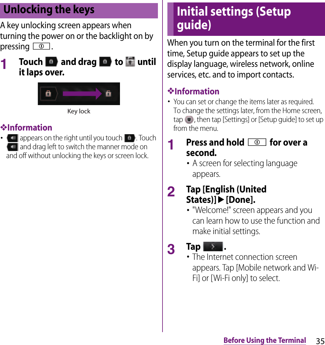 35Before Using the TerminalA key unlocking screen appears when turning the power on or the backlight on by pressing p.1Touch   and drag   to   until it laps over.❖Information･ appears on the right until you touch  . Touch  and drag left to switch the manner mode on and off without unlocking the keys or screen lock.When you turn on the terminal for the first time, Setup guide appears to set up the display language, wireless network, online services, etc. and to import contacts.❖Information･You can set or change the items later as required.To change the settings later, from the Home screen, tap  , then tap [Settings] or [Setup guide] to set up from the menu.1Press and hold p for over a second.･A screen for selecting language appears.2Tap [English (United States)]u[Done].･&quot;Welcome!&quot; screen appears and you can learn how to use the function and make initial settings.3Tap  .･The Internet connection screen appears. Tap [Mobile network and Wi-Fi] or [Wi-Fi only] to select.Unlocking the keysKey lockInitial settings (Setup guide)