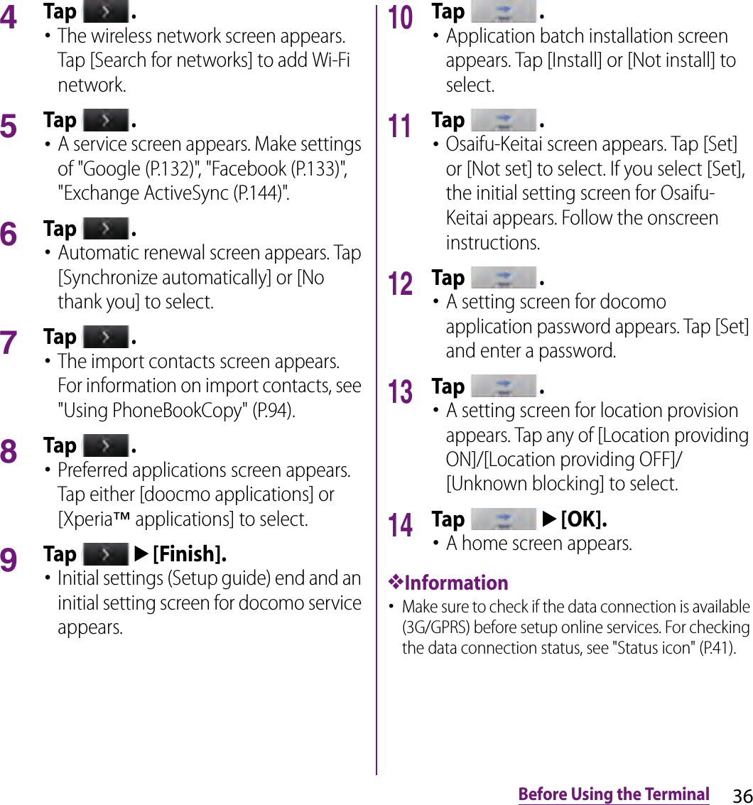 36Before Using the Terminal4Tap  .･The wireless network screen appears. Tap [Search for networks] to add Wi-Fi network.5Tap  .･A service screen appears. Make settings of &quot;Google (P.132)&quot;, &quot;Facebook (P.133)&quot;, &quot;Exchange ActiveSync (P.144)&quot;.6Tap  .･Automatic renewal screen appears. Tap [Synchronize automatically] or [No thank you] to select.7Tap  .･The import contacts screen appears. For information on import contacts, see &quot;Using PhoneBookCopy&quot; (P.94).8Tap  .･Preferred applications screen appears. Tap either [doocmo applications] or [Xperia™ applications] to select.9Tap u[Finish].･Initial settings (Setup guide) end and an initial setting screen for docomo service appears.10Tap  .･Application batch installation screen appears. Tap [Install] or [Not install] to select.11Tap  .･Osaifu-Keitai screen appears. Tap [Set] or [Not set] to select. If you select [Set], the initial setting screen for Osaifu-Keitai appears. Follow the onscreen instructions.12Tap  .･A setting screen for docomo application password appears. Tap [Set] and enter a password.13Tap  .･A setting screen for location provision appears. Tap any of [Location providing ON]/[Location providing OFF]/[Unknown blocking] to select.14Tap u[OK].･A home screen appears.❖Information･Make sure to check if the data connection is available (3G/GPRS) before setup online services. For checking the data connection status, see &quot;Status icon&quot; (P.41).