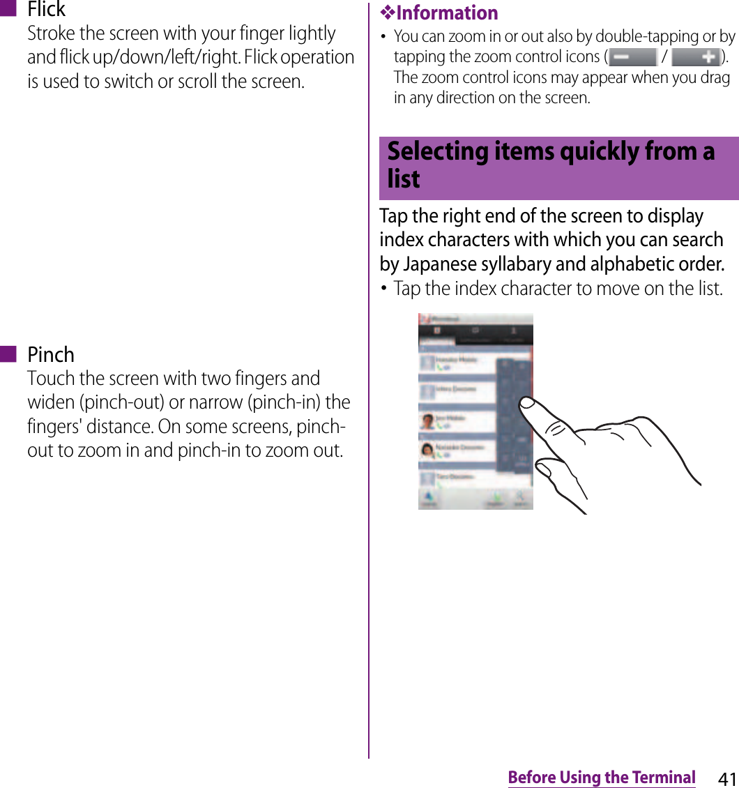 41Before Using the Terminal■ FlickStroke the screen with your finger lightly and flick up/down/left/right. Flick operation is used to switch or scroll the screen.■ PinchTouch the screen with two fingers and widen (pinch-out) or narrow (pinch-in) the fingers&apos; distance. On some screens, pinch-out to zoom in and pinch-in to zoom out.❖Information･You can zoom in or out also by double-tapping or by tapping the zoom control icons (  /  ). The zoom control icons may appear when you drag in any direction on the screen.Tap the right end of the screen to display index characters with which you can search by Japanese syllabary and alphabetic order.･Tap the index character to move on the list.Selecting items quickly from a list
