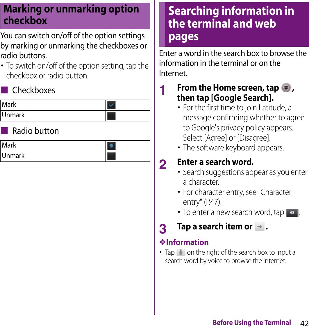 42Before Using the TerminalYou can switch on/off of the option settings by marking or unmarking the checkboxes or radio buttons.･To switch on/off of the option setting, tap the checkbox or radio button.■ Checkboxes■ Radio buttonEnter a word in the search box to browse the information in the terminal or on the Internet.1From the Home screen, tap  , then tap [Google Search].･For the first time to join Latitude, a message confirming whether to agree to Google&apos;s privacy policy appears. Select [Agree] or [Disagree].･The software keyboard appears.2Enter a search word.･Search suggestions appear as you enter a character.･For character entry, see &quot;Character entry&quot; (P.47).･To enter a new search word, tap  .3Tap a search item or  .❖Information･Tap   on the right of the search box to input a search word by voice to browse the Internet.Marking or unmarking option checkboxMarkUnmarkMarkUnmarkSearching information in the terminal and web pages