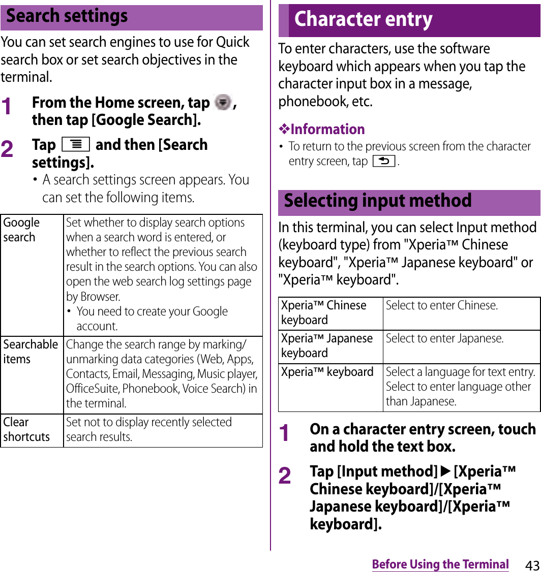 43Before Using the TerminalYou can set search engines to use for Quick search box or set search objectives in the terminal.1From the Home screen, tap  , then tap [Google Search].2Tap t and then [Search settings].･A search settings screen appears. You can set the following items.To enter characters, use the software keyboard which appears when you tap the character input box in a message, phonebook, etc.❖Information･To return to the previous screen from the character entry screen, tap x.In this terminal, you can select Input method (keyboard type) from &quot;Xperia™ Chinese keyboard&quot;, &quot;Xperia™ Japanese keyboard&quot; or &quot;Xperia™ keyboard&quot;.1On a character entry screen, touch and hold the text box.2Tap [Input method]u[Xperia™ Chinese keyboard]/[Xperia™ Japanese keyboard]/[Xperia™ keyboard].Search settingsGoogle searchSet whether to display search options when a search word is entered, or whether to reflect the previous search result in the search options. You can also open the web search log settings page by Browser.･You need to create your Google account.Searchable itemsChange the search range by marking/unmarking data categories (Web, Apps, Contacts, Email, Messaging, Music player, OfficeSuite, Phonebook, Voice Search) in the terminal.Clear shortcutsSet not to display recently selected search results.Character entrySelecting input methodXperia™ Chinese keyboardSelect to enter Chinese.Xperia™ Japanese keyboardSelect to enter Japanese.Xperia™ keyboardSelect a language for text entry. Select to enter language other than Japanese.