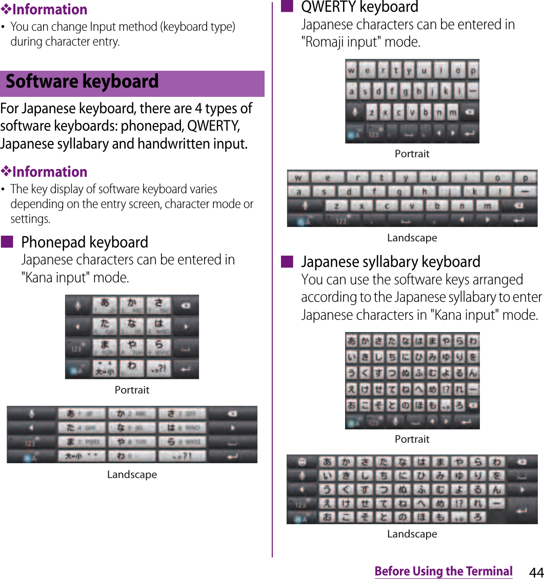 44Before Using the Terminal❖Information･You can change Input method (keyboard type) during character entry.For Japanese keyboard, there are 4 types of software keyboards: phonepad, QWERTY, Japanese syllabary and handwritten input.❖Information･The key display of software keyboard varies depending on the entry screen, character mode or settings.■ Phonepad keyboardJapanese characters can be entered in &quot;Kana input&quot; mode.■ QWERTY keyboardJapanese characters can be entered in &quot;Romaji input&quot; mode.■ Japanese syllabary keyboardYou can use the software keys arranged according to the Japanese syllabary to enter Japanese characters in &quot;Kana input&quot; mode.Software keyboardPortraitLandscapeLandscapePortraitPortraitLandscape
