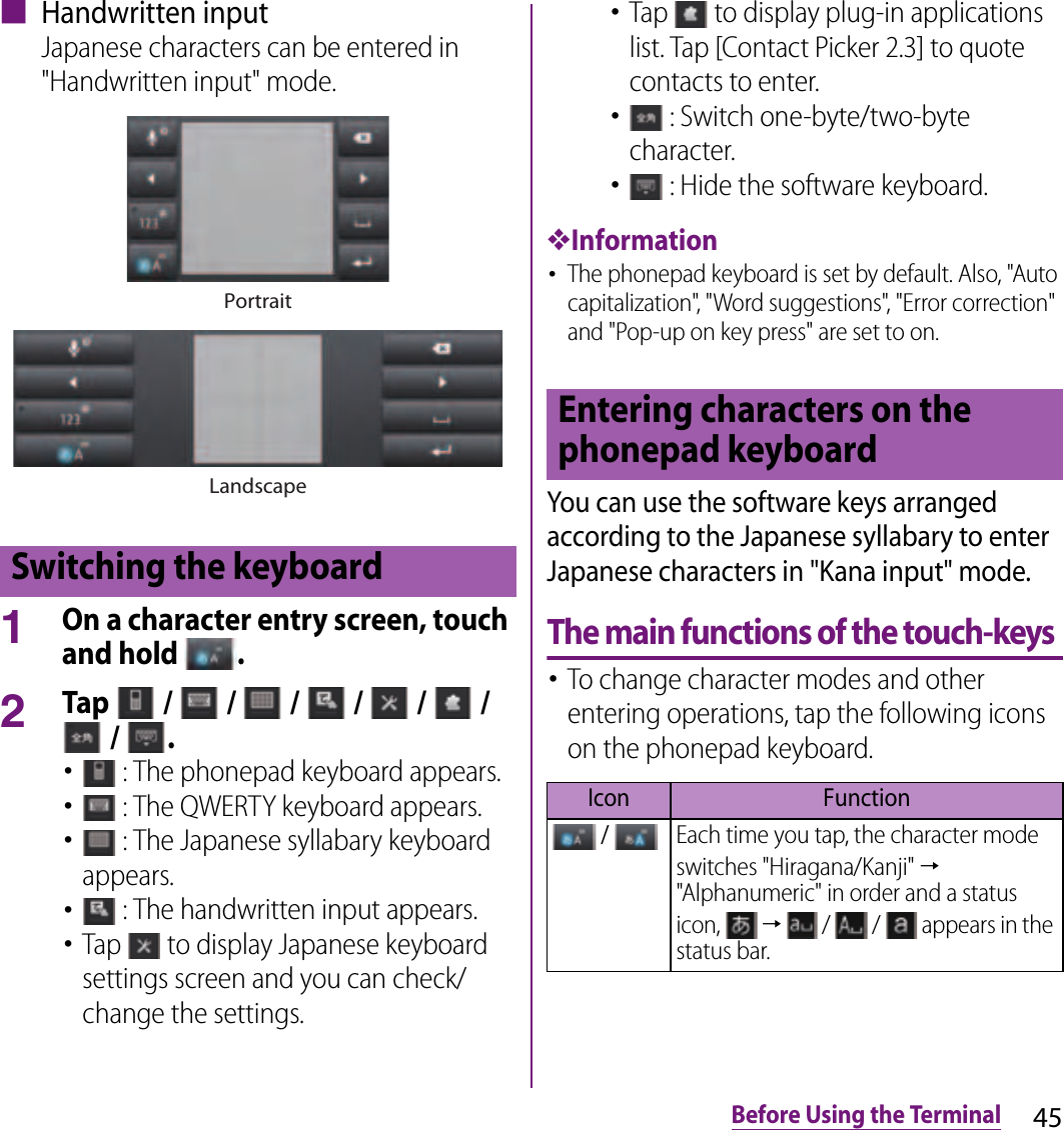 45Before Using the Terminal■ Handwritten inputJapanese characters can be entered in &quot;Handwritten input&quot; mode.1On a character entry screen, touch and hold  .2Tap   /   /   /   /   /   /  /  .･ : The phonepad keyboard appears.･ : The QWERTY keyboard appears.･ : The Japanese syllabary keyboard appears.･ : The handwritten input appears.･Tap   to display Japanese keyboard settings screen and you can check/change the settings.･Tap   to display plug-in applications list. Tap [Contact Picker 2.3] to quote contacts to enter.･ : Switch one-byte/two-byte character.･ : Hide the software keyboard.❖Information･The phonepad keyboard is set by default. Also, &quot;Auto capitalization&quot;, &quot;Word suggestions&quot;, &quot;Error correction&quot; and &quot;Pop-up on key press&quot; are set to on.You can use the software keys arranged according to the Japanese syllabary to enter Japanese characters in &quot;Kana input&quot; mode.The main functions of the touch-keys･To change character modes and other entering operations, tap the following icons on the phonepad keyboard.Switching the keyboardPortraitLandscapeEntering characters on the phonepad keyboardIcon Function / Each time you tap, the character mode switches &quot;Hiragana/Kanji&quot; → &quot;Alphanumeric&quot; in order and a status icon,   →   /   /   appears in the status bar.