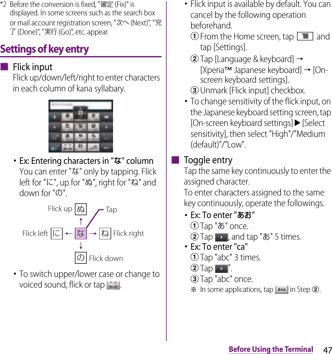 47Before Using the Terminal*2 Before the conversion is fixed, &quot;確定 (Fix)&quot; is displayed. In some screens such as the search box or mail account registration screen, &quot;次へ (Next)&quot;, &quot;完了 (Done)&quot;, &quot;実行 (Go)&quot;, etc. appear.Settings of key entry■ Flick inputFlick up/down/left/right to enter characters in each column of kana syllabary.･Ex: Entering characters in &quot;な&quot; columnYou can enter &quot;な&quot; only by tapping. Flick left for &quot;に&quot;, up for &quot;ぬ&quot;, right for &quot;ね&quot; and down for &quot;の&quot;.･To switch upper/lower case or change to voiced sound, flick or tap  .･Flick input is available by default. You can cancel by the following operation beforehand.aFrom the Home screen, tap t and tap [Settings].bTap [Language &amp; keyboard] → [Xperia™ Japanese keyboard] → [On-screen keyboard settings].cUnmark [Flick input] checkbox.･To change sensitivity of the flick input, on the Japanese keyboard setting screen, tap [On-screen keyboard settings]u[Select sensitivity], then select &quot;High&quot;/&quot;Medium (default)&quot;/&quot;Low&quot;.■ Toggle entryTap the same key continuously to enter the assigned character.To enter characters assigned to the same key continuously, operate the followings.･Ex: To enter &quot;あお&quot;aTap &quot;あ&quot; once.bTap  , and tap &quot;あ&quot; 5 times.･Ex: To enter &quot;ca&quot;aTap &quot;abc&quot; 3 times.bTap *.cTap &quot;abc&quot; once.※In some applications, tap   in Step b.ぬねにのなFlick leftFlick up TapFlick rightFlick down