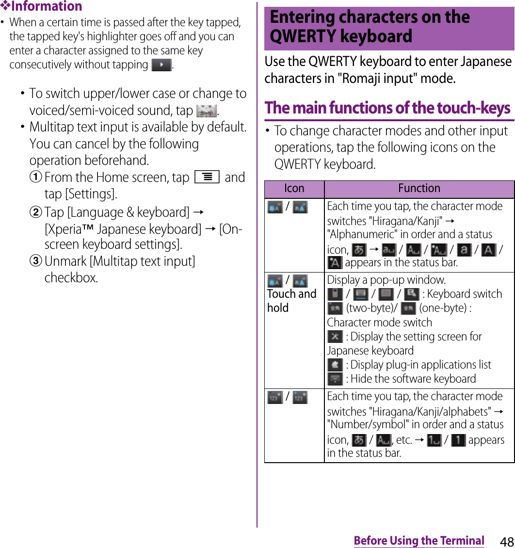 48Before Using the Terminal❖Information･When a certain time is passed after the key tapped, the tapped key&apos;s highlighter goes off and you can enter a character assigned to the same key consecutively without tapping  .･To switch upper/lower case or change to voiced/semi-voiced sound, tap  .･Multitap text input is available by default. You can cancel by the following operation beforehand.aFrom the Home screen, tap t and tap [Settings].bTap [Language &amp; keyboard] → [Xperia™ Japanese keyboard] → [On-screen keyboard settings].cUnmark [Multitap text input] checkbox.Use the QWERTY keyboard to enter Japanese characters in &quot;Romaji input&quot; mode.The main functions of the touch-keys･To change character modes and other input operations, tap the following icons on the QWERTY keyboard.Entering characters on the QWERTY keyboardIcon Function / Each time you tap, the character mode switches &quot;Hiragana/Kanji&quot; → &quot;Alphanumeric&quot; in order and a status icon,   →   /   /   /   /   /  appears in the status bar. / Touch and holdDisplay a pop-up window. /   /   /   : Keyboard switch (two-byte)/   (one-byte) : Character mode switch : Display the setting screen for Japanese keyboard : Display plug-in applications list : Hide the software keyboard / Each time you tap, the character mode switches &quot;Hiragana/Kanji/alphabets&quot; → &quot;Number/symbol&quot; in order and a status icon,   /  , etc. →   /   appears in the status bar.