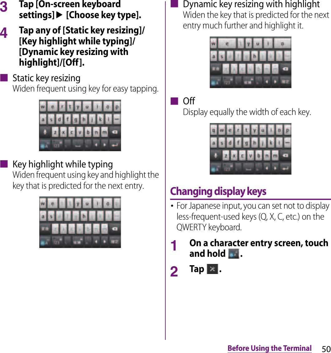 50Before Using the Terminal3Tap [On-screen keyboard settings]u [Choose key type].4Tap any of [Static key resizing]/[Key highlight while typing]/[Dynamic key resizing with highlight]/[Off].■ Static key resizingWiden frequent using key for easy tapping.■ Key highlight while typingWiden frequent using key and highlight the key that is predicted for the next entry.■ Dynamic key resizing with highlightWiden the key that is predicted for the next entry much further and highlight it.■ OffDisplay equally the width of each key.Changing display keys･For Japanese input, you can set not to display less-frequent-used keys (Q, X, C, etc.) on the QWERTY keyboard.1On a character entry screen, touch and hold  .2Tap  .