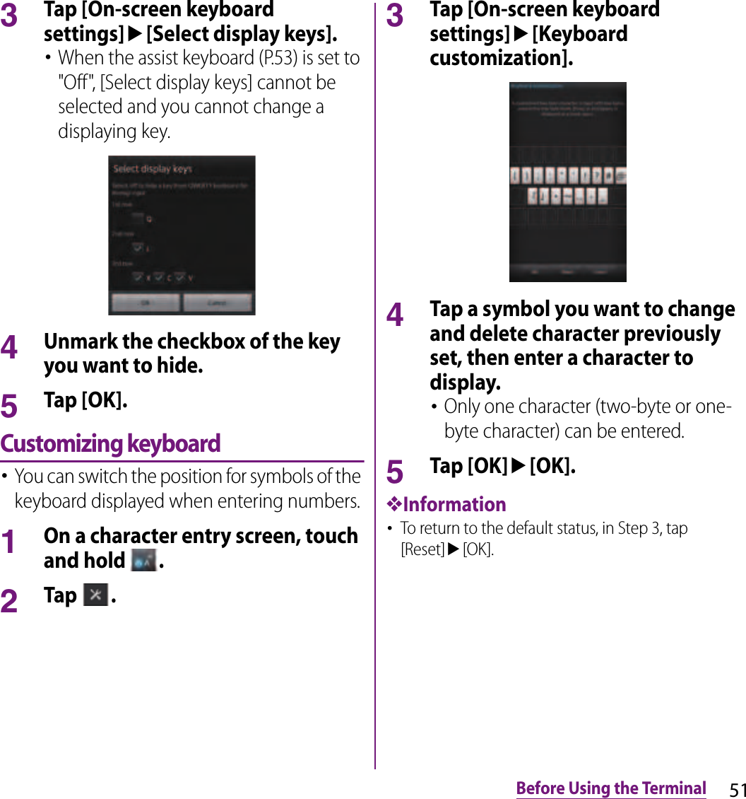 51Before Using the Terminal3Tap [On-screen keyboard settings]u[Select display keys].･When the assist keyboard (P.53) is set to &quot;Off&quot;, [Select display keys] cannot be selected and you cannot change a displaying key.4Unmark the checkbox of the key you want to hide.5Tap [OK].Customizing keyboard･You can switch the position for symbols of the keyboard displayed when entering numbers.1On a character entry screen, touch and hold  .2Tap  .3Tap [On-screen keyboard settings]u[Keyboard customization].4Tap a symbol you want to change and delete character previously set, then enter a character to display.･Only one character (two-byte or one-byte character) can be entered.5Tap [OK]u[OK].❖Information･To return to the default status, in Step 3, tap [Reset]u[OK].