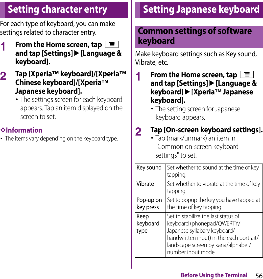 56Before Using the TerminalFor each type of keyboard, you can make settings related to character entry.1From the Home screen, tap t and tap [Settings]u[Language &amp; keyboard].2Tap [Xperia™ keyboard]/[Xperia™ Chinese keyboard]/[Xperia™ Japanese keyboard].･The settings screen for each keyboard appears. Tap an item displayed on the screen to set.❖Information･The items vary depending on the keyboard type.Make keyboard settings such as Key sound, Vibrate, etc.1From the Home screen, tap t and tap [Settings]u[Language &amp; keyboard]u[Xperia™ Japanese keyboard].･The setting screen for Japanese keyboard appears.2Tap [On-screen keyboard settings].･Tap (mark/unmark) an item in &quot;Common on-screen keyboard settings&quot; to set.Setting character entry Setting Japanese keyboardCommon settings of software keyboardKey soundSet whether to sound at the time of key tapping.VibrateSet whether to vibrate at the time of key tapping.Pop-up on key pressSet to popup the key you have tapped at the time of key tapping.Keep keyboard typeSet to stabilize the last status of keyboard (phonepad/QWERTY/Japanese syllabary keyboard/handwritten input) in the each portrait/landscape screen by kana/alphabet/number input mode.