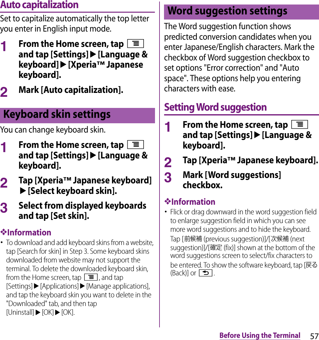 57Before Using the TerminalAuto capitalizationSet to capitalize automatically the top letter you enter in English input mode.1From the Home screen, tap t and tap [Settings]u[Language &amp; keyboard]u[Xperia™ Japanese keyboard].2Mark [Auto capitalization].You can change keyboard skin.1From the Home screen, tap t and tap [Settings]u[Language &amp; keyboard].2Tap [Xperia™ Japanese keyboard]u[Select keyboard skin].3Select from displayed keyboards and tap [Set skin].❖Information･To download and add keyboard skins from a website, tap [Search for skin] in Step 3. Some keyboard skins downloaded from website may not support the terminal. To delete the downloaded keyboard skin, from the Home screen, tap t, and tap [Settings]u[Applications]u[Manage applications], and tap the keyboard skin you want to delete in the &quot;Downloaded&quot; tab, and then tap [Uninstall]u[OK]u[OK].The Word suggestion function shows predicted conversion candidates when you enter Japanese/English characters. Mark the checkbox of Word suggestion checkbox to set options &quot;Error correction&quot; and &quot;Auto space&quot;. These options help you entering characters with ease.Setting Word suggestion1From the Home screen, tap t and tap [Settings]u[Language &amp; keyboard].2Tap [Xperia™ Japanese keyboard].3Mark [Word suggestions] checkbox.❖Information･Flick or drag downward in the word suggestion field to enlarge suggestion field in which you can see more word suggestions and to hide the keyboard. Tap [前候補 (previous suggestion)]/[次候補 (next suggestion)]/[確定 (fix)] shown at the bottom of the word suggestions screen to select/fix characters to be entered. To show the software keyboard, tap [戻る (Back)] or x.Keyboard skin settingsWord suggestion settings