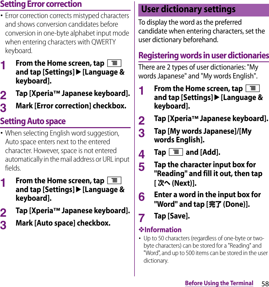 58Before Using the TerminalSetting Error correction･Error correction corrects mistyped characters and shows conversion candidates before conversion in one-byte alphabet input mode when entering characters with QWERTY keyboard.1From the Home screen, tap t and tap [Settings]u[Language &amp; keyboard].2Tap [Xperia™ Japanese keyboard].3Mark [Error correction] checkbox.Setting Auto space･When selecting English word suggestion, Auto space enters next to the entered character. However, space is not entered automatically in the mail address or URL input fields.1From the Home screen, tap t and tap [Settings]u[Language &amp; keyboard].2Tap [Xperia™ Japanese keyboard].3Mark [Auto space] checkbox.To display the word as the preferred candidate when entering characters, set the user dictionary beforehand.Registering words in user dictionariesThere are 2 types of user dictionaries: &quot;My words Japanese&quot; and &quot;My words English&quot;.1From the Home screen, tap t and tap [Settings]u[Language &amp; keyboard].2Tap [Xperia™ Japanese keyboard].3Tap [My words Japanese]/[My words English].4Tap t and [Add].5Tap the character input box for &quot;Reading&quot; and fill it out, then tap [次へ (Next)].6Enter a word in the input box for &quot;Word&quot; and tap [完了 (Done)].7Tap [Save].❖Information･Up to 50 characters (regardless of one-byte or two-byte characters) can be stored for a &quot;Reading&quot; and &quot;Word&quot;, and up to 500 items can be stored in the user dictionary.User dictionary settings