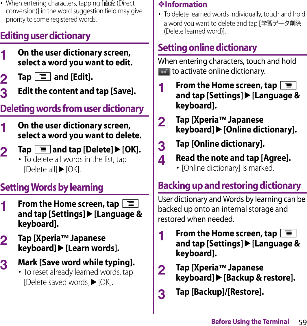 59Before Using the Terminal･When entering characters, tapping [直変 (Direct conversion)] in the word suggestion field may give priority to some registered words.Editing user dictionary1On the user dictionary screen, select a word you want to edit.2Tap t and [Edit].3Edit the content and tap [Save].Deleting words from user dictionary1On the user dictionary screen, select a word you want to delete.2Tap tand tap [Delete]u[OK].･To delete all words in the list, tap [Delete all]u[OK].Setting Words by learning1From the Home screen, tap t and tap [Settings]u[Language &amp; keyboard].2Tap [Xperia™ Japanese keyboard]u[Learn words].3Mark [Save word while typing].･To reset already learned words, tap [Delete saved words]u[OK].❖Information･To delete learned words individually, touch and hold a word you want to delete and tap [学習データ削除 (Delete learned word)].Setting online dictionaryWhen entering characters, touch and hold  to activate online dictionary.1From the Home screen, tap t and tap [Settings]u[Language &amp; keyboard].2Tap [Xperia™ Japanese keyboard]u[Online dictionary].3Tap [Online dictionary].4Read the note and tap [Agree].･[Online dictionary] is marked.Backing up and restoring dictionaryUser dictionary and Words by learning can be backed up onto an internal storage and restored when needed.1From the Home screen, tap t and tap [Settings]u[Language &amp; keyboard].2Tap [Xperia™ Japanese keyboard]u[Backup &amp; restore].3Tap [Backup]/[Restore].