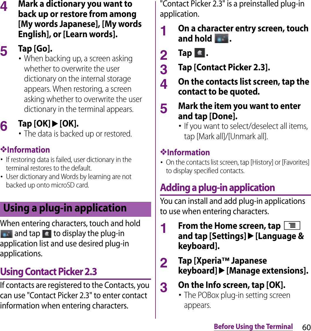 60Before Using the Terminal4Mark a dictionary you want to back up or restore from among [My words Japanese], [My words English], or [Learn words].5Tap [Go].･When backing up, a screen asking whether to overwrite the user dictionary on the internal storage appears. When restoring, a screen asking whether to overwrite the user dictionary in the terminal appears.6Tap [OK]u[OK].･The data is backed up or restored.❖Information･If restoring data is failed, user dictionary in the terminal restores to the default.･User dictionary and Words by learning are not backed up onto microSD card.When entering characters, touch and hold  and tap   to display the plug-in application list and use desired plug-in applications.Using Contact Picker 2.3If contacts are registered to the Contacts, you can use &quot;Contact Picker 2.3&quot; to enter contact information when entering characters. &quot;Contact Picker 2.3&quot; is a preinstalled plug-in application.1On a character entry screen, touch and hold  .2Tap  .3Tap [Contact Picker 2.3].4On the contacts list screen, tap the contact to be quoted.5Mark the item you want to enter and tap [Done].･If you want to select/deselect all items, tap [Mark all]/[Unmark all].❖Information･On the contacts list screen, tap [History] or [Favorites] to display specified contacts.Adding a plug-in applicationYou can install and add plug-in applications to use when entering characters.1From the Home screen, tap t and tap [Settings]u[Language &amp; keyboard].2Tap [Xperia™ Japanese keyboard]u[Manage extensions].3On the Info screen, tap [OK].･The POBox plug-in setting screen appears.Using a plug-in application