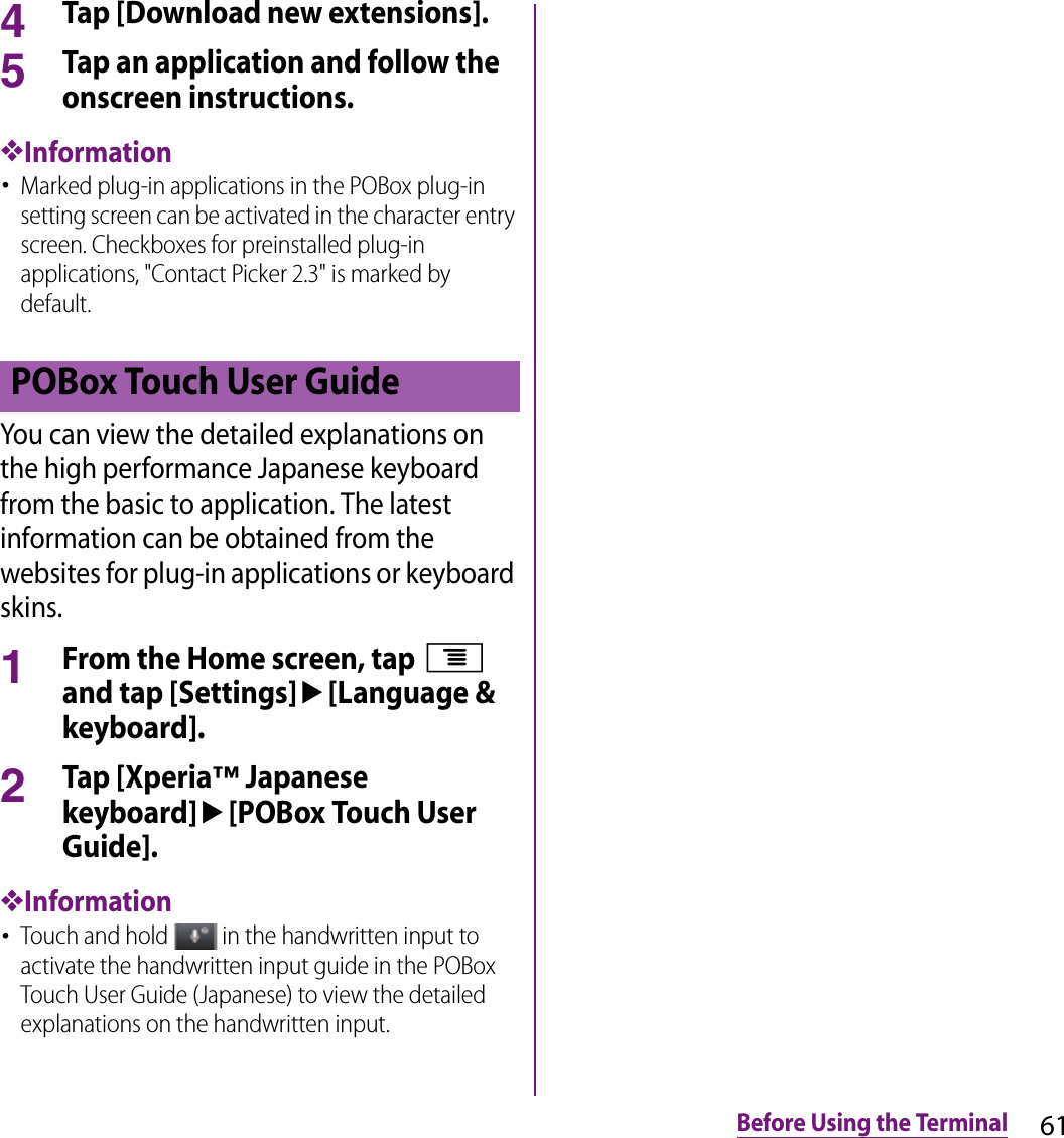 61Before Using the Terminal4Tap [Download new extensions].5Tap an application and follow the onscreen instructions.❖Information･Marked plug-in applications in the POBox plug-in setting screen can be activated in the character entry screen. Checkboxes for preinstalled plug-in applications, &quot;Contact Picker 2.3&quot; is marked by default.You can view the detailed explanations on the high performance Japanese keyboard from the basic to application. The latest information can be obtained from the websites for plug-in applications or keyboard skins.1From the Home screen, tap t and tap [Settings]u[Language &amp; keyboard].2Tap [Xperia™ Japanese keyboard]u[POBox Touch User Guide].❖Information･Touch and hold   in the handwritten input to activate the handwritten input guide in the POBox Touch User Guide (Japanese) to view the detailed explanations on the handwritten input.POBox Touch User Guide