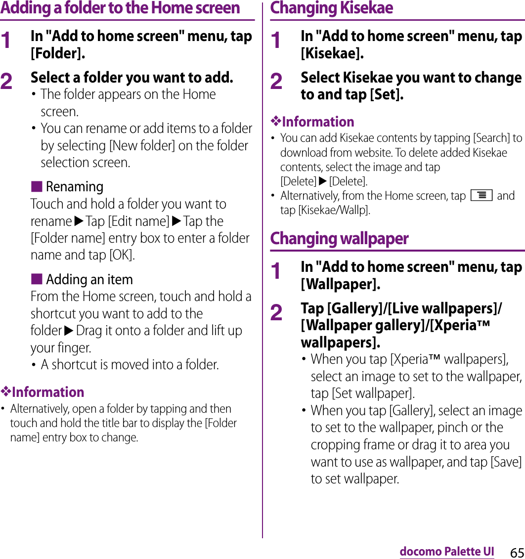 65docomo Palette UIAdding a folder to the Home screen1In &quot;Add to home screen&quot; menu, tap [Folder].2Select a folder you want to add.･The folder appears on the Home screen.･You can rename or add items to a folder by selecting [New folder] on the folder selection screen.■RenamingTouch and hold a folder you want to renameuTap [Edit name]uTap the [Folder name] entry box to enter a folder name and tap [OK].■Adding an itemFrom the Home screen, touch and hold a shortcut you want to add to the folderuDrag it onto a folder and lift up your finger.･A shortcut is moved into a folder.❖Information･Alternatively, open a folder by tapping and then touch and hold the title bar to display the [Folder name] entry box to change.Changing Kisekae1In &quot;Add to home screen&quot; menu, tap [Kisekae].2Select Kisekae you want to change to and tap [Set].❖Information･You can add Kisekae contents by tapping [Search] to download from website. To delete added Kisekae contents, select the image and tap [Delete]u[Delete].･Alternatively, from the Home screen, tap t and tap [Kisekae/Wallp].Changing wallpaper1In &quot;Add to home screen&quot; menu, tap [Wallpaper].2Tap [Gallery]/[Live wallpapers]/[Wallpaper gallery]/[Xperia™ wallpapers].･When you tap [Xperia™ wallpapers], select an image to set to the wallpaper, tap [Set wallpaper].･When you tap [Gallery], select an image to set to the wallpaper, pinch or the cropping frame or drag it to area you want to use as wallpaper, and tap [Save] to set wallpaper.