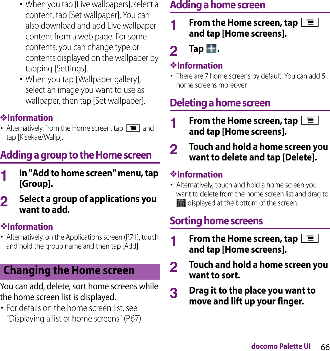 66docomo Palette UI･When you tap [Live wallpapers], select a content, tap [Set wallpaper]. You can also download and add Live wallpaper content from a web page. For some contents, you can change type or contents displayed on the wallpaper by tapping [Settings].･When you tap [Wallpaper gallery], select an image you want to use as wallpaper, then tap [Set wallpaper].❖Information･Alternatively, from the Home screen, tap t and tap [Kisekae/Wallp].Adding a group to the Home screen1In &quot;Add to home screen&quot; menu, tap [Group].2Select a group of applications you want to add.❖Information･Alternatively, on the Applications screen (P.71), touch and hold the group name and then tap [Add].You can add, delete, sort home screens while the home screen list is displayed.･For details on the home screen list, see &quot;Displaying a list of home screens&quot; (P.67).Adding a home screen1From the Home screen, tap t and tap [Home screens].2Tap  .❖Information･There are 7 home screens by default. You can add 5 home screens moreover.Deleting a home screen1From the Home screen, tap t and tap [Home screens].2Touch and hold a home screen you want to delete and tap [Delete].❖Information･Alternatively, touch and hold a home screen you want to delete from the home screen list and drag to  displayed at the bottom of the screen.Sorting home screens1From the Home screen, tap t and tap [Home screens].2Touch and hold a home screen you want to sort.3Drag it to the place you want to move and lift up your finger.Changing the Home screen