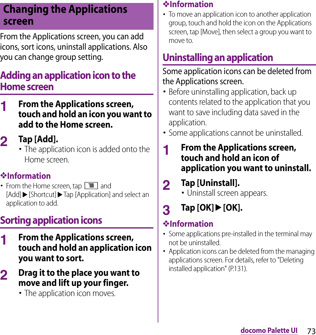 73docomo Palette UIFrom the Applications screen, you can add icons, sort icons, uninstall applications. Also you can change group setting.Adding an application icon to the Home screen1From the Applications screen, touch and hold an icon you want to add to the Home screen.2Tap [Add].･The application icon is added onto the Home screen.❖Information･From the Home screen, tap t and [Add]u[Shortcut]uTap [Application] and select an application to add.Sorting application icons1From the Applications screen, touch and hold an application icon you want to sort.2Drag it to the place you want to move and lift up your finger.･The application icon moves.❖Information･To move an application icon to another application group, touch and hold the icon on the Applications screen, tap [Move], then select a group you want to move to.Uninstalling an applicationSome application icons can be deleted from the Applications screen.･Before uninstalling application, back up contents related to the application that you want to save including data saved in the application.･Some applications cannot be uninstalled.1From the Applications screen, touch and hold an icon of application you want to uninstall.2Tap [Uninstall].･Uninstall screen appears.3Tap [OK]u[OK].❖Information･Some applications pre-installed in the terminal may not be uninstalled.･Application icons can be deleted from the managing applications screen. For details, refer to &quot;Deleting installed application&quot; (P.131).Changing the Applications screen