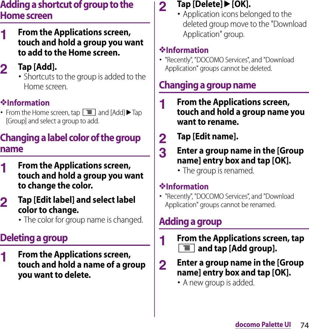 74docomo Palette UIAdding a shortcut of group to the Home screen1From the Applications screen, touch and hold a group you want to add to the Home screen.2Tap [Add].･Shortcuts to the group is added to the Home screen.❖Information･From the Home screen, tap t and [Add]uTap [Group] and select a group to add.Changing a label color of the group name1From the Applications screen, touch and hold a group you want to change the color.2Tap [Edit label] and select label color to change.･The color for group name is changed.Deleting a group1From the Applications screen, touch and hold a name of a group you want to delete.2Tap [Delete]u[OK].･Application icons belonged to the deleted group move to the &quot;Download Application&quot; group.❖Information･&quot;Recently&quot;, &quot;DOCOMO Services&quot;, and &quot;Download Application&quot; groups cannot be deleted.Changing a group name1From the Applications screen, touch and hold a group name you want to rename.2Tap [Edit name].3Enter a group name in the [Group name] entry box and tap [OK].･The group is renamed.❖Information･&quot;Recently&quot;, &quot;DOCOMO Services&quot;, and &quot;Download Application&quot; groups cannot be renamed.Adding a group1From the Applications screen, tap t and tap [Add group].2Enter a group name in the [Group name] entry box and tap [OK].･A new group is added.