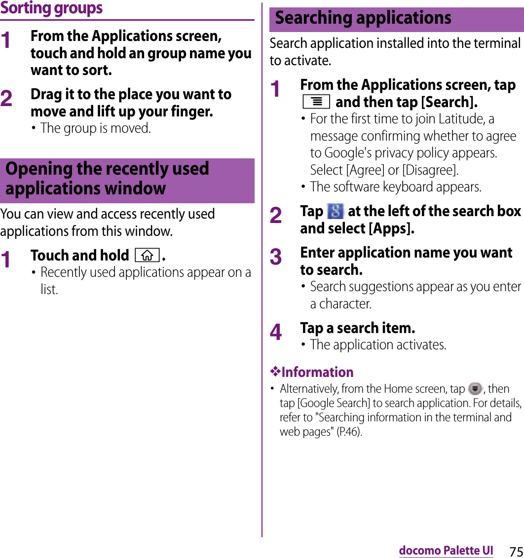 75docomo Palette UISorting groups1From the Applications screen, touch and hold an group name you want to sort.2Drag it to the place you want to move and lift up your finger.･The group is moved.You can view and access recently used applications from this window.1Touch and hold y.･Recently used applications appear on a list.Search application installed into the terminal to activate.1From the Applications screen, tap t and then tap [Search].･For the first time to join Latitude, a message confirming whether to agree to Google&apos;s privacy policy appears. Select [Agree] or [Disagree].･The software keyboard appears.2Tap   at the left of the search box and select [Apps].3Enter application name you want to search.･Search suggestions appear as you enter a character.4Tap a search item.･The application activates.❖Information･Alternatively, from the Home screen, tap  , then tap [Google Search] to search application. For details, refer to &quot;Searching information in the terminal and web pages&quot; (P.46).Opening the recently used applications windowSearching applications