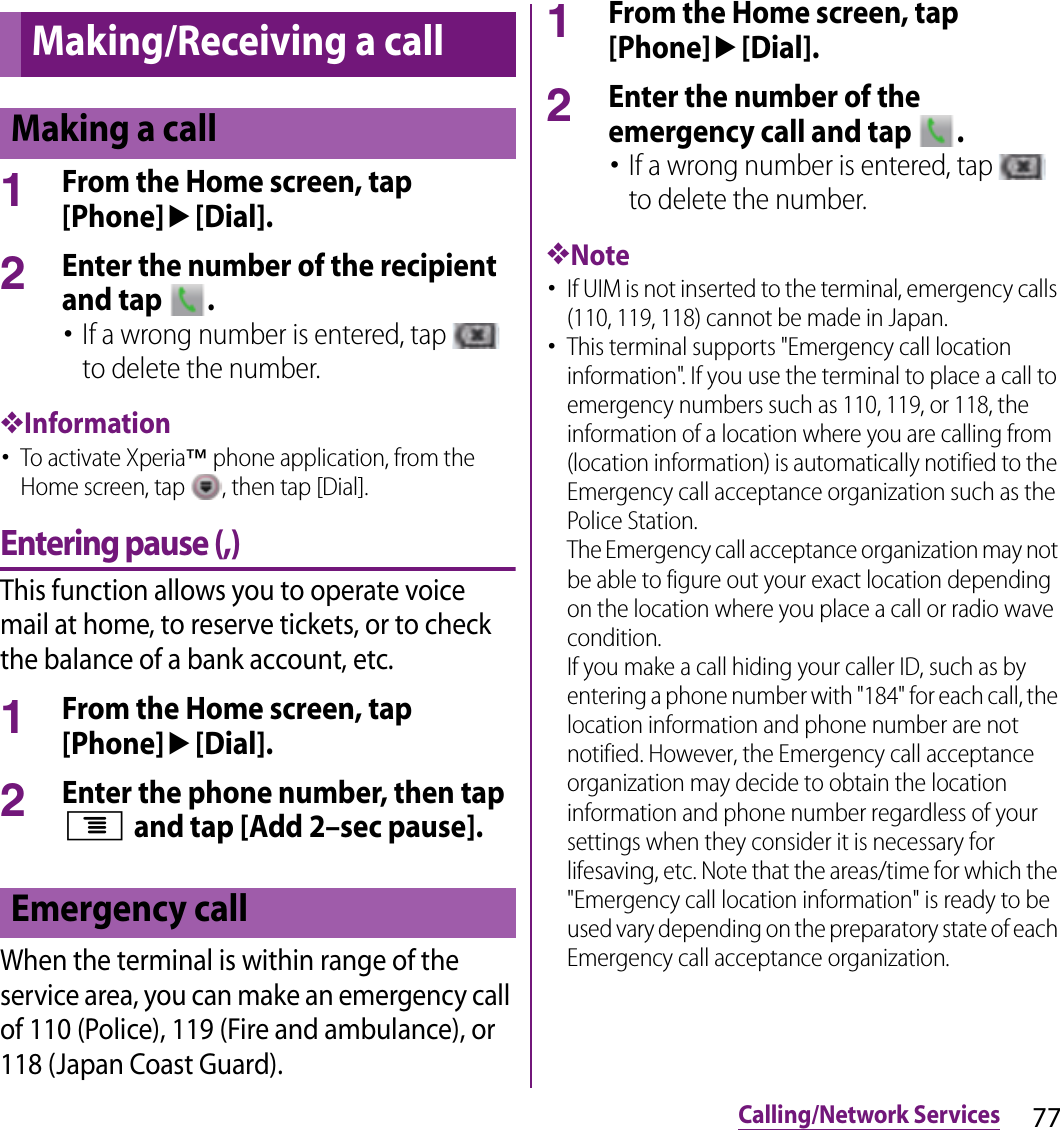 77Calling/Network ServicesCalling/Network Services1From the Home screen, tap [Phone]u[Dial].2Enter the number of the recipient and tap  .･If a wrong number is entered, tap   to delete the number.❖Information･To activate Xperia™ phone application, from the Home screen, tap  , then tap [Dial].Entering pause (,)This function allows you to operate voice mail at home, to reserve tickets, or to check the balance of a bank account, etc.1From the Home screen, tap [Phone]u[Dial].2Enter the phone number, then tap t and tap [Add 2–sec pause].When the terminal is within range of the service area, you can make an emergency call of 110 (Police), 119 (Fire and ambulance), or 118 (Japan Coast Guard).1From the Home screen, tap [Phone]u[Dial].2Enter the number of the emergency call and tap  .･If a wrong number is entered, tap   to delete the number.❖Note･If UIM is not inserted to the terminal, emergency calls (110, 119, 118) cannot be made in Japan.･This terminal supports &quot;Emergency call location information&quot;. If you use the terminal to place a call to emergency numbers such as 110, 119, or 118, the information of a location where you are calling from (location information) is automatically notified to the Emergency call acceptance organization such as the Police Station.The Emergency call acceptance organization may not be able to figure out your exact location depending on the location where you place a call or radio wave condition.If you make a call hiding your caller ID, such as by entering a phone number with &quot;184&quot; for each call, the location information and phone number are not notified. However, the Emergency call acceptance organization may decide to obtain the location information and phone number regardless of your settings when they consider it is necessary for lifesaving, etc. Note that the areas/time for which the &quot;Emergency call location information&quot; is ready to be used vary depending on the preparatory state of each Emergency call acceptance organization.Making/Receiving a callMaking a callEmergency call