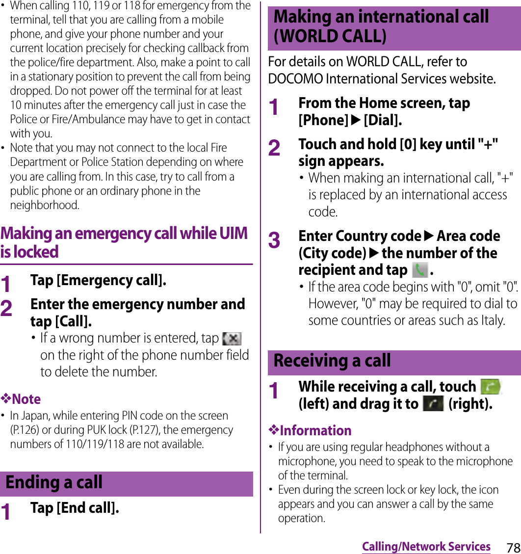 78Calling/Network Services･When calling 110, 119 or 118 for emergency from the terminal, tell that you are calling from a mobile phone, and give your phone number and your current location precisely for checking callback from the police/fire department. Also, make a point to call in a stationary position to prevent the call from being dropped. Do not power off the terminal for at least 10 minutes after the emergency call just in case the Police or Fire/Ambulance may have to get in contact with you.･Note that you may not connect to the local Fire Department or Police Station depending on where you are calling from. In this case, try to call from a public phone or an ordinary phone in the neighborhood.Making an emergency call while UIM is locked1Tap [Emergency call].2Enter the emergency number and tap [Call].･If a wrong number is entered, tap   on the right of the phone number field to delete the number.❖Note･In Japan, while entering PIN code on the screen (P.126) or during PUK lock (P.127), the emergency numbers of 110/119/118 are not available.1Tap [End call].For details on WORLD CALL, refer to DOCOMO International Services website.1From the Home screen, tap [Phone]u[Dial].2Touch and hold [0] key until &quot;+&quot; sign appears.･When making an international call, &quot;+&quot; is replaced by an international access code.3Enter Country codeuArea code (City code)uthe number of the recipient and tap  .･If the area code begins with &quot;0&quot;, omit &quot;0&quot;. However, &quot;0&quot; may be required to dial to some countries or areas such as Italy.1While receiving a call, touch   (left) and drag it to   (right).❖Information･If you are using regular headphones without a microphone, you need to speak to the microphone of the terminal.･Even during the screen lock or key lock, the icon appears and you can answer a call by the same operation.Ending a callMaking an international call (WORLD CALL)Receiving a call