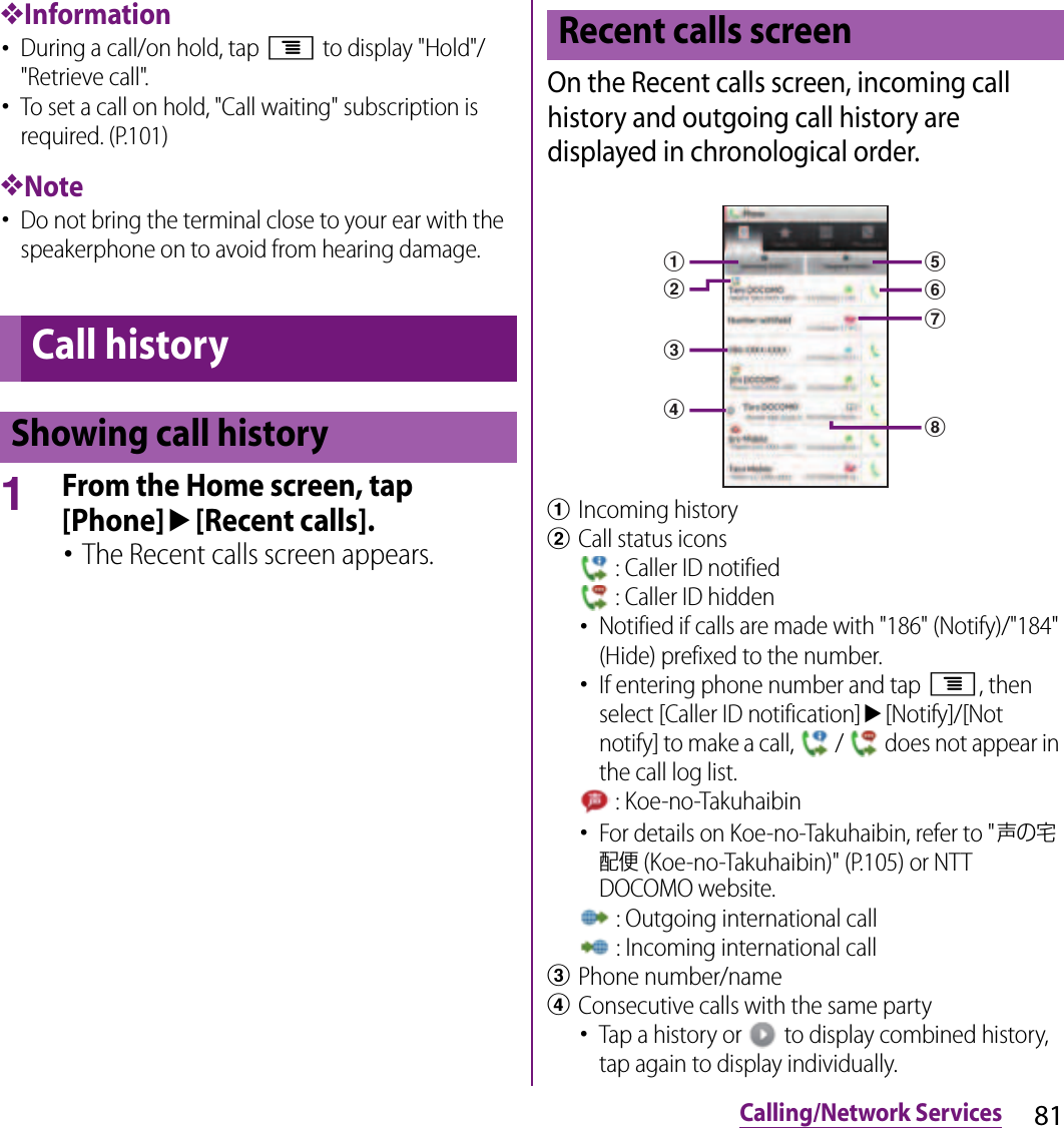 81Calling/Network Services❖Information･During a call/on hold, tap t to display &quot;Hold&quot;/&quot;Retrieve call&quot;.･To set a call on hold, &quot;Call waiting&quot; subscription is required. (P.101)❖Note･Do not bring the terminal close to your ear with the speakerphone on to avoid from hearing damage.1From the Home screen, tap [Phone]u[Recent calls].･The Recent calls screen appears.On the Recent calls screen, incoming call history and outgoing call history are displayed in chronological order.aIncoming historybCall status icons : Caller ID notified : Caller ID hidden･Notified if calls are made with &quot;186&quot; (Notify)/&quot;184&quot; (Hide) prefixed to the number.･If entering phone number and tap t, then select [Caller ID notification]u[Notify]/[Not notify] to make a call,   /   does not appear in the call log list. : Koe-no-Takuhaibin･For details on Koe-no-Takuhaibin, refer to &quot;声の宅配便 (Koe-no-Takuhaibin)&quot; (P.105) or NTT DOCOMO website. : Outgoing international call : Incoming international callcPhone number/namedConsecutive calls with the same party･Tap a history or   to display combined history, tap again to display individually.Call historyShowing call historyRecent calls screenabceghdf