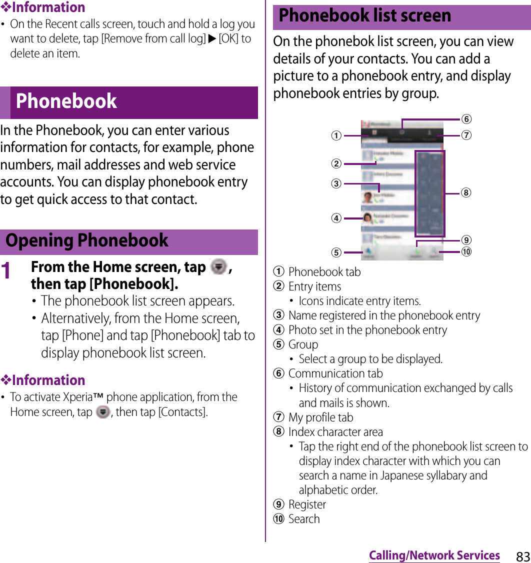 83Calling/Network Services❖Information･On the Recent calls screen, touch and hold a log you want to delete, tap [Remove from call log]u[OK] to delete an item.In the Phonebook, you can enter various information for contacts, for example, phone numbers, mail addresses and web service accounts. You can display phonebook entry to get quick access to that contact.1From the Home screen, tap  , then tap [Phonebook].･The phonebook list screen appears.･Alternatively, from the Home screen, tap [Phone] and tap [Phonebook] tab to display phonebook list screen.❖Information･To activate Xperia™ phone application, from the Home screen, tap  , then tap [Contacts].On the phonebok list screen, you can view details of your contacts. You can add a picture to a phonebook entry, and display phonebook entries by group.aPhonebook tabbEntry items･Icons indicate entry items.cName registered in the phonebook entrydPhoto set in the phonebook entryeGroup･Select a group to be displayed.fCommunication tab･History of communication exchanged by calls and mails is shown.gMy profile tabhIndex character area･Tap the right end of the phonebook list screen to display index character with which you can search a name in Japanese syllabary and alphabetic order.iRegisterjSearchPhonebookOpening PhonebookPhonebook list screeniafjbcdegh